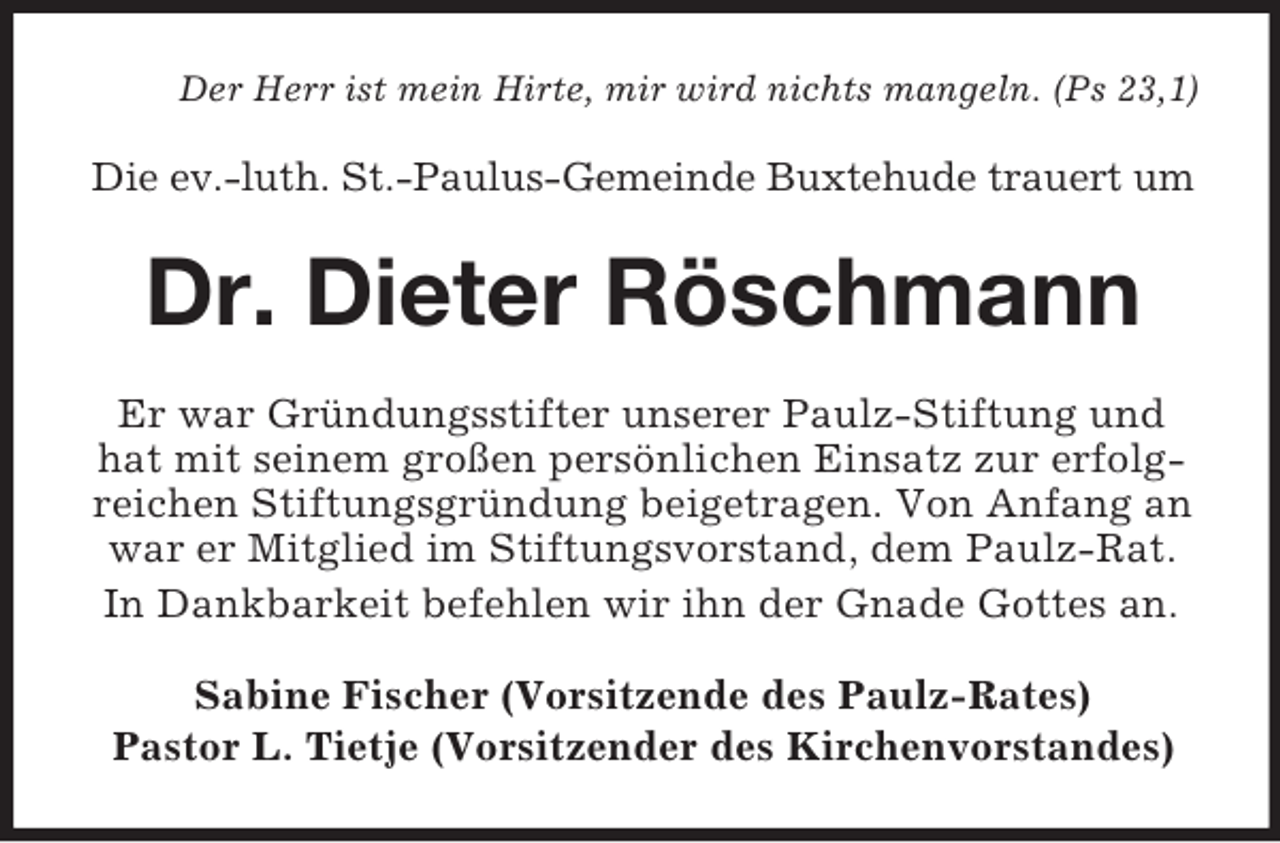 <p>Der Herr ist mein Hirte, mir wird nichts mangeln. (Ps 23,1)</p><p>Die ev.-luth. St.-Paulus-Gemeinde Buxtehude trauert um</p><p>Dr. Dieter Röschmann<br />Er war Gründungsstifter unserer Paulz-Stiftung und<br />hat mit seinem großen persönlichen Einsatz zur erfolgreichen Stiftungsgründung beigetragen. Von Anfang an<br />war er Mitglied im Stiftungsvorstand, dem Paulz-Rat.<br />In Dankbarkeit befehlen wir ihn der Gnade Gottes an.<br />Sabine Fischer (Vorsitzende des Paulz-Rates)<br />Pastor L. Tietje (Vorsitzender des Kirchenvorstandes)</p>