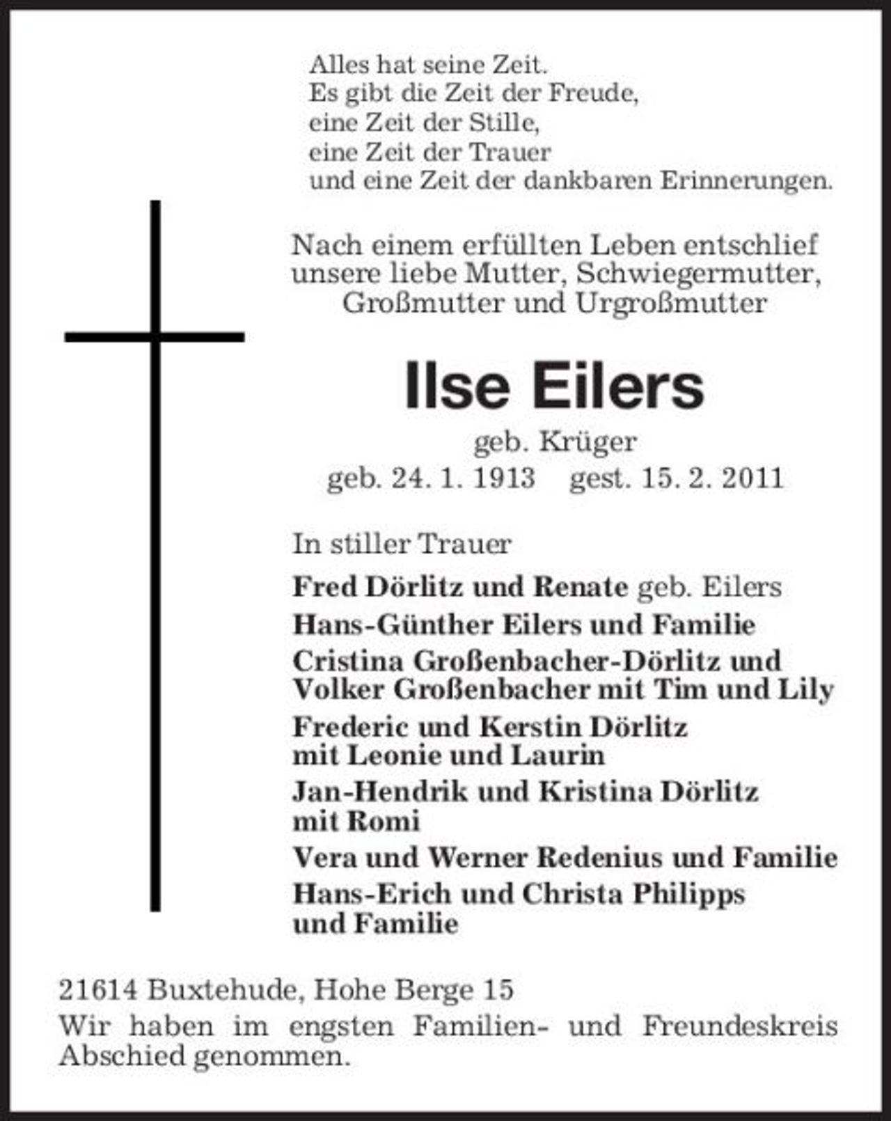 <p>Alles hat seine Zeit. Es gibt die Zeit der Freude, eine Zeit der Stille, eine Zeit der Trauer und eine Zeit der dankbaren Erinnerungen.</p><p>Nach einem erfüllten Leben entschlief unsere liebe Mutter, Schwiegermutter, Großmutter und Urgroßmutter</p><p>Ilse Eilers<br />geb. Krüger geb. 24. 1. 1913 gest. 15. 2. 2011 In stiller Trauer Fred Dörlitz und Renate geb. Eilers Hans-Günther Eilers und Familie Cristina Großenbacher-Dörlitz und Volker Großenbacher mit Tim und Lily Frederic und Kerstin Dörlitz mit Leonie und Laurin Jan-Hendrik und Kristina Dörlitz mit Romi Vera und Werner Redenius und Familie Hans-Erich und Christa Philipps und Familie 21614 Buxtehude, Hohe Berge 15 Wir haben im engsten Familien- und Freundeskreis Abschied genommen.</p>