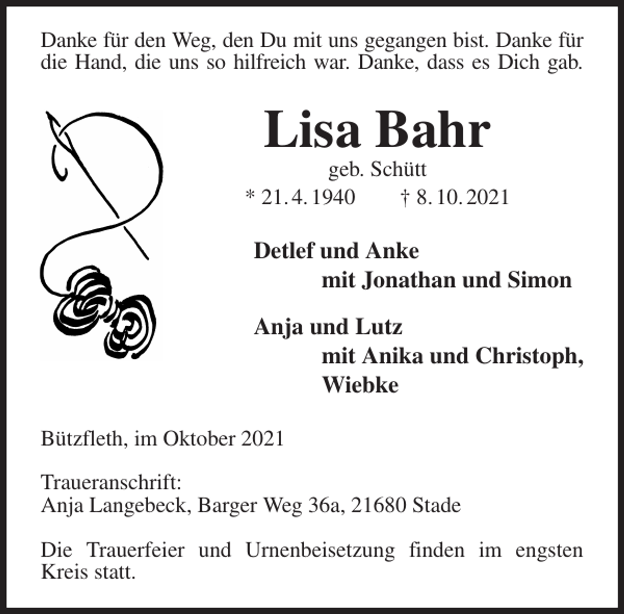 <p>Danke für den Weg, den Du mit uns gegangen bist. Danke für<br />die Hand, die uns so hilfreich war. Danke, dass es Dich gab.<br />Lisa Bahr<br />geb. Schütt<br />* 21. 4. 1940 † 8. 10. 2021<br />Detlef und Anke<br />mit Jonathan und Simon<br />Anja und Lutz<br />mit Anika und Christoph,<br />Wiebke<br />Bützfleth, im Oktober 2021</p>
<p>Traueranschrift:<br />Anja Langebeck, Barger Weg 36a, 21680 Stade</p>
<p>Die Trauerfeier und Urnenbeisetzung finden im engsten Kreis statt.</p>