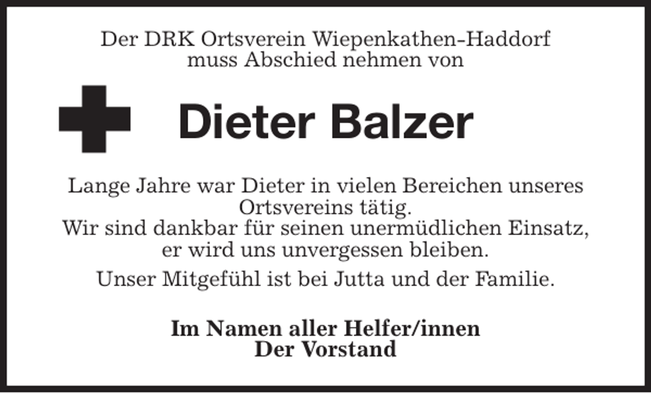 <p>Der DRK Ortsverein Wiepenkathen-Haddorf<br />muss Abschied nehmen von<br />Dieter Balzer<br />Lange Jahre war Dieter in vielen Bereichen unseres Ortsvereins tätig.<br />Wir sind dankbar für seinen unermüdlichen Einsatz,<br />er wird uns unvergessen bleiben.<br />Unser Mitgefühl ist bei Jutta und der Familie.<br />Im Namen aller Helfer/innen<br />Der Vorstand</p>