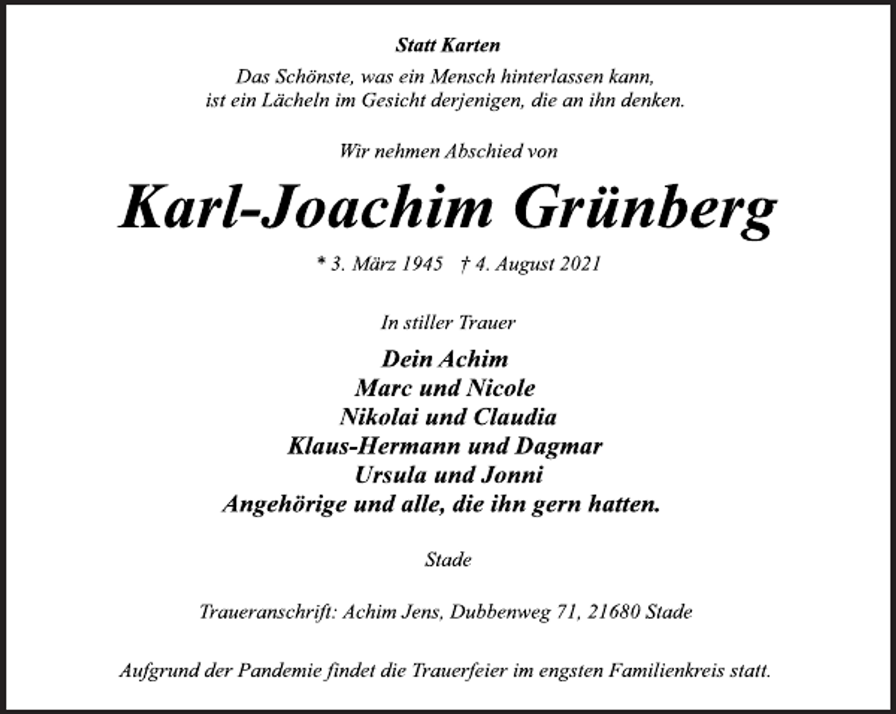 <p>Statt Karten</p>
<p>Das Schönste, was ein Mensch hinterlassen kann,<br />ist ein Lächeln im Gesicht derjenigen, die an ihn denken.</p>
<p>Wir nehmen Abschied von</p>
<p>Karl-Joachim Grünberg</p>
<p>* 3. März 1945 † 4. August 2021<br />In stiller Trauer</p>
<p>Dein Achim<br />Marc und Nicole<br />Nikolai und Claudia<br />Klaus-Hermann und Dagmar<br />Ursula und Jonni<br />Angehörige und alle, die ihn gern hatten.</p>
<p>Stade</p>
<p>Traueranschrift: Achim Jens, Dubbenweg 71, 21680 Stade</p>
<p>Aufgrund der Pandemie findet die Trauerfeier im engsten Familienkreis statt.</p>