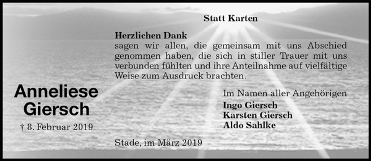 <p>Statt Karten<br />Herzlichen Dank<br />sagen wir allen, die gemeinsam mit uns Abschied<br />genommen haben, die sich in stiller Trauer mit uns<br />verbunden fühlten und ihre Anteilnahme auf vielfältige<br />Weise zum Ausdruck brachten.<br />Im Namen aller Angehörigen<br />Ingo Giersch<br />Karsten Giersch<br />Aldo Sahlke<br />Stade, im März 2019</p><p>Anneliese<br />Giersch<br />† 8. Februar 2019</p>
