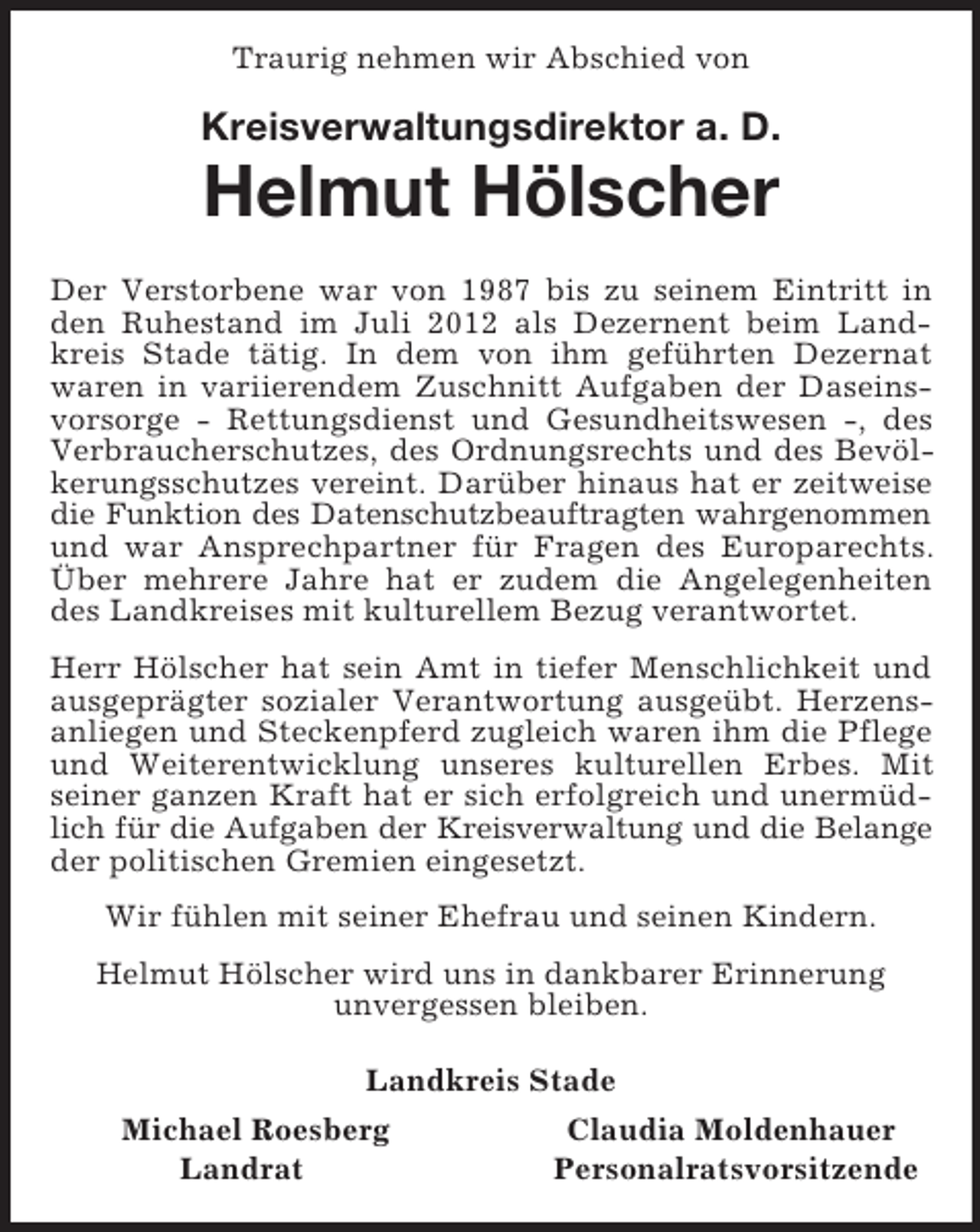 <p>Traurig nehmen wir Abschied von<br />Kreisverwaltungsdirektor a. D.<br />Helmut Hölscher<br />Der Verstorbene war von 1987 bis zu seinem Eintritt in den Ruhestand im Juli 2012 als Dezernent beim Landkreis Stade tätig. In dem von ihm geführten Dezernat<br />waren in variierendem Zuschnitt Aufgaben der Daseinsvorsorge - Rettungsdienst und Gesundheitswesen -, des Verbraucherschutzes, des Ordnungsrechts und des Bevölkerungsschutzes vereint. Darüber hinaus hat er zeitweise die Funktion des Datenschutzbeauftragten wahrgenommen<br />und war Ansprechpartner für Fragen des Europarechts. Über mehrere Jahre hat er zudem die Angelegenheiten des Landkreises mit kulturellem Bezug verantwortet.<br />Herr Hölscher hat sein Amt in tiefer Menschlichkeit und ausgeprägter sozialer Verantwortung ausgeübt. Herzensanliegen und Steckenpferd zugleich waren ihm die Pflege und Weiterentwicklung unseres kulturellen Erbes. Mit seiner ganzen Kraft hat er sich erfolgreich und unermüdlich für die Aufgaben der Kreisverwaltung und die Belange<br />der politischen Gremien eingesetzt.<br />Wir fühlen mit seiner Ehefrau und seinen Kindern.<br />Helmut Hölscher wird uns in dankbarer Erinnerung<br />unvergessen bleiben.<br />Landkreis Stade<br />Michael Roesberg Claudia Moldenhauer<br />Landrat Personalratsvorsitzende</p>