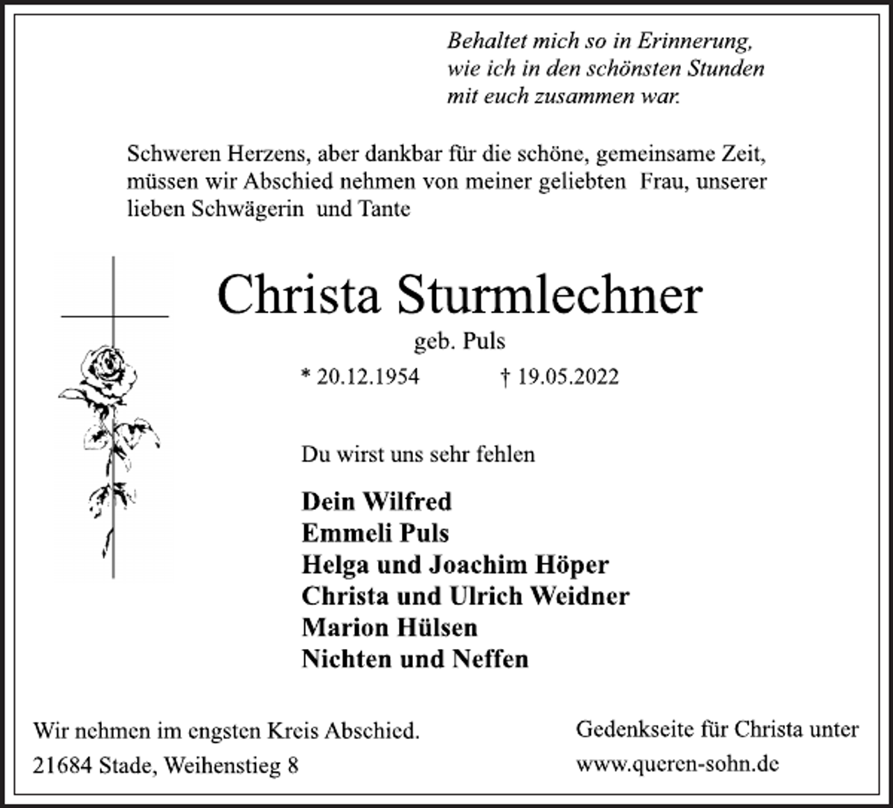 <p>Behaltet mich so in Erinnerung,<br />wie ich in den schönsten Stunden<br />mit euch zusammen war.<br />Schweren Herzens, aber dankbar für die schöne, gemeinsame Zeit,<br />müssen wir Abschied nehmen von meiner geliebten Frau, unserer<br />lieben Schwägerin und Tante<br />Christa Sturmlechner<br />geb. Puls<br />* 20.12.1954 † 19.05.2022<br />Du wirst uns sehr fehlen<br />Dein Wilfred<br />Emmeli Puls<br />Helga und Joachim Höper<br />Christa und Ulrich Weidner<br />Marion Hülsen<br />Nichten und Neffen<br />Wir nehmen im engsten Kreis Abschied.<br />21684 Stade, Weihenstieg 8<br />Gedenkseite für Christa unter<br />www.queren-sohn.de</p>