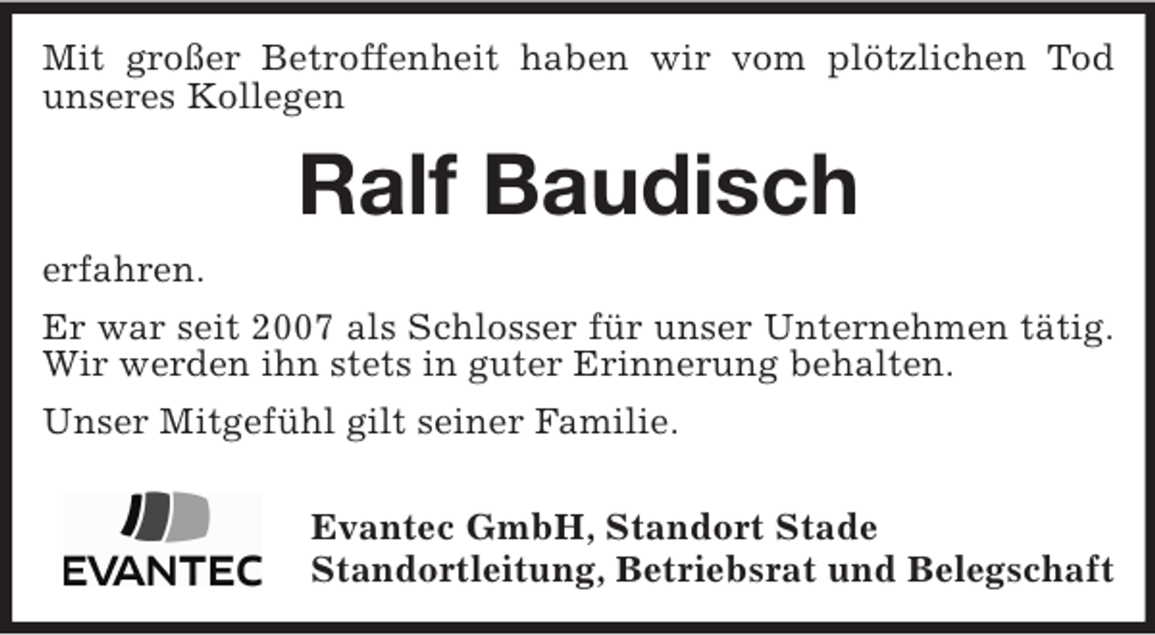 <p>Mit großer Betroffenheit haben wir vom plötzlichen Tod<br />unseres Kollegen</p><p>Ralf Baudisch<br />erfahren.<br />Er war seit 2007 als Schlosser für unser Unternehmen tätig.<br />Wir werden ihn stets in guter Erinnerung behalten.<br />Unser Mitgefühl gilt seiner Familie.<br />Evantec GmbH, Standort Stade<br />Standortleitung, Betriebsrat und Belegschaft</p>