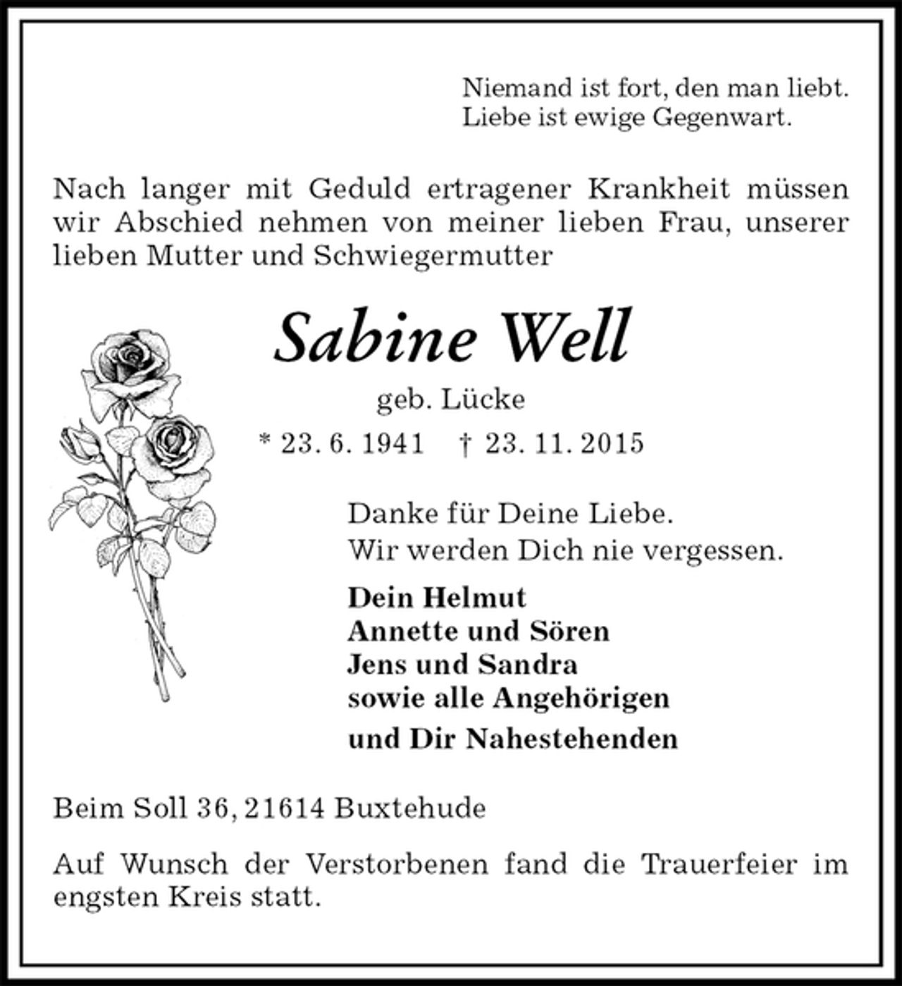 <p>Niemand ist fort, den man liebt.<br />Liebe ist ewige Gegenwart.<br />Nach langer mit Geduld ertragener Krankheit müssen wir Abschied nehmen von meiner lieben Frau, unserer lieben Mutter und Schwiegermutter<br />Sabine Well<br />geb. Lücke<br />* 23. 6. 1941 † 23. 11. 2015<br />Danke für Deine Liebe.<br />Wir werden Dich nie vergessen.<br />Dein Helmut<br />Annette und Sören<br />Jens und Sandra<br />sowie alle Angehörigen<br />und Dir Nahestehenden<br />Beim Soll 36, 21614 Buxtehude<br />Auf Wunsch der Verstorbenen fand die Trauerfeier im engsten Kreis statt.</p>