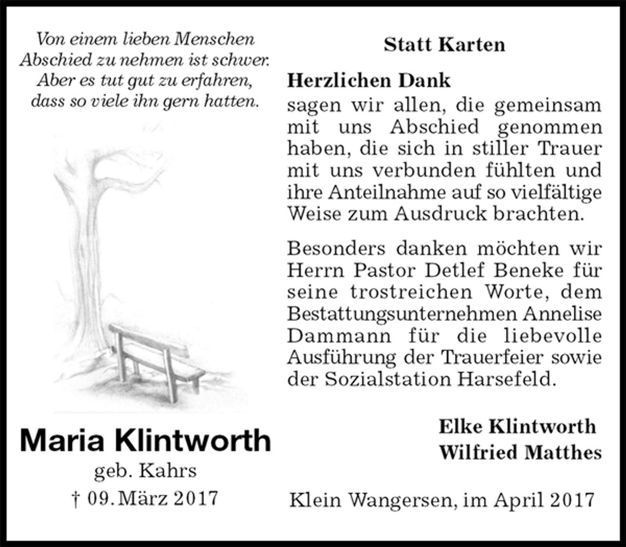 <p>Statt Karten</p><p>Herzlichen Dank<br />sagen wir allen, die gemeinsam mit uns Abschied genommen haben, die sich in stiller Trauer mit uns verbunden fühlten und ihre Anteilnahme auf so vielfältige Weise zum Ausdruck brachten.<br />Besonders danken möchten wir Herrn Pastor Detlef Beneke für seine trostreichen Worte, dem Bestattungsunternehmen Annelise Dammann für die liebevolle Ausführung der Trauerfeier sowie<br />der Sozialstation Harsefeld.<br />Elke Klintworth<br />Wilfried Matthes<br />Klein Wangersen, im April 2017<br />Maria Klintworth<br />geb. Kahrs<br />† 09. März 2017<br />Von einem lieben Menschen<br />Abschied zu nehmen ist schwer.<br />Aber es tut gut zu erfahren,<br />dass so viele ihn gern hatten.</p>