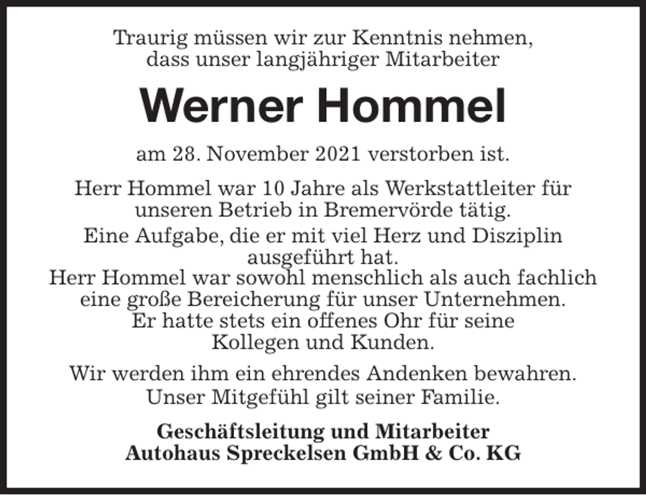 <p>Traurig müssen wir zur Kenntnis nehmen,<br />dass unser langjähriger Mitarbeiter<br />Werner Hommel<br />am 28. November 2021 verstorben ist.<br />Herr Hommel war 10 Jahre als Werkstattleiter für<br />unseren Betrieb in Bremervörde tätig.<br />Eine Aufgabe, die er mit viel Herz und Disziplin<br />ausgeführt hat.<br />Herr Hommel war sowohl menschlich als auch fachlich eine große Bereicherung für unser Unternehmen.<br />Er hatte stets ein offenes Ohr für seine<br />Kollegen und Kunden.<br />Wir werden ihm ein ehrendes Andenken bewahren.<br />Unser Mitgefühl gilt seiner Familie.<br />Geschäftsleitung und Mitarbeiter<br />Autohaus Spreckelsen GmbH &amp; Co. KG</p>