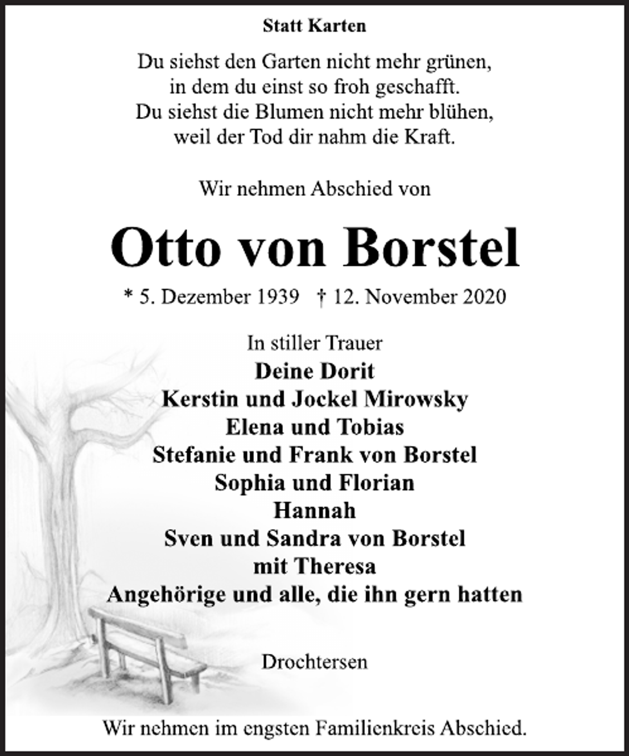 <p>Statt Karten<br />Du siehst den Garten nicht mehr grünen,<br />in dem du einst so froh geschafft.<br />Du siehst die Blumen nicht mehr blühen,<br />weil der Tod dir nahm die Kraft.<br />Wir nehmen Abschied von<br />Otto von Borstel<br />* 5. Dezember 1939 † 12. November 2020<br />In stiller Trauer<br />Deine Dorit<br />Kerstin und Jockel Mirowsky<br />Elena und Tobias<br />Stefanie und Frank von Borstel<br />Sophia und Florian<br />Hannah<br />Sven und Sandra von Borstel<br />mit Theresa<br />Angehörige und alle, die ihn gern hatten<br />Drochtersen<br />Wir nehmen im engsten Familienkreis Abschied.</p>