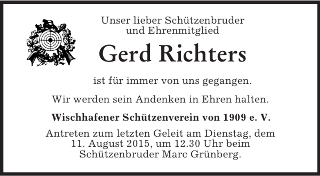 <p>Unser lieber Schützenbruder<br />und Ehrenmitglied<br />Gerd Richters<br />ist für immer von uns gegangen.<br />Wir werden sein Andenken in Ehren halten.<br />Wischhafener Schützenverein von 1909 e. V.<br />Antreten zum letzten Geleit am Dienstag, dem<br />11. August 2015, um 12.30 Uhr beim<br />Schützenbruder Marc Grünberg.</p>