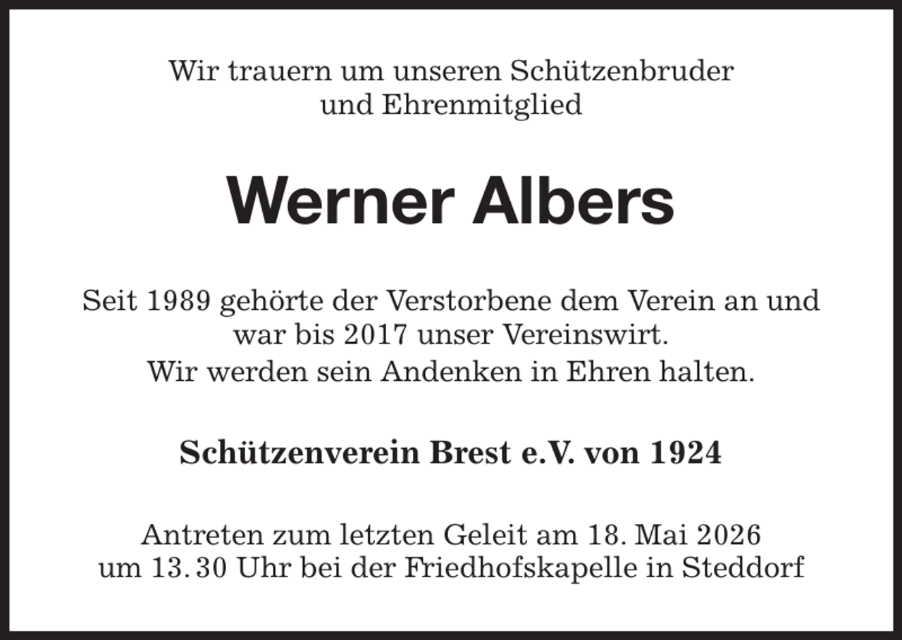 <p>Wir trauern um unseren Schützenbruder<br />und Ehrenmitglied<br />Werner Albers<br />Seit 1989 gehörte der Verstorbene dem Verein an und war bis 2017 unser Vereinswirt.<br />Wir werden sein Andenken in Ehren halten.<br />Schützenverein Brest e.V. von 1924<br />Antreten zum letzten Geleit am 18. Mai 2026<br />um 13. 30 Uhr bei der Friedhofskapelle in Steddorf</p>