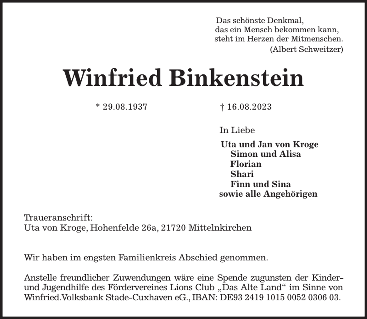 <p>Das schönste Denkmal,<br />das ein Mensch bekommen kann,<br />steht im Herzen der Mitmenschen.<br />(Albert Schweitzer)<br />Winfried Binkenstein</p><p>* 29.08.1937 † 16.08.2023<br />In Liebe<br />Uta und Jan von Kroge<br />Simon und Alisa<br />Florian<br />Shari<br />Finn und Sina<br />sowie alle Angehörigen<br />Traueranschrift:<br />Uta von Kroge, Hohenfelde 26a, 21720 Mittelnkirchen</p><p>Wir haben im engsten Familienkreis Abschied genommen.</p><p>Anstelle freundlicher Zuwendungen wäre eine Spende zugunsten der Kinder- und Jugendhilfe des Fördervereines Lions Club „Das Alte Land“ im Sinne von Winfried.Volksbank Stade-Cuxhaven eG., IBAN: DE93 2419 1015 0052 0306 03.</p>