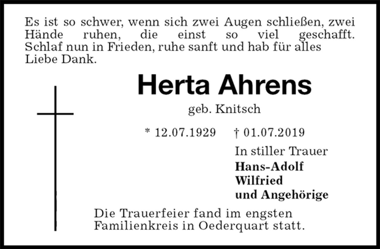 <p>Es ist so schwer, wenn sich zwei Augen schließen, zwei Hände ruhen, die einst so viel geschafft.<br />Schlaf nun in Frieden, ruhe sanft und hab für alles<br />Liebe Dank.<br />Herta Ahrens<br />geb. Knitsch<br />* 12.07.1929 † 01.07.2019<br />In stiller Trauer<br />Hans-Adolf<br />Wilfried<br />und Angehörige<br />Die Trauerfeier fand im engsten<br />Familienkreis in Oederquart statt.</p>
