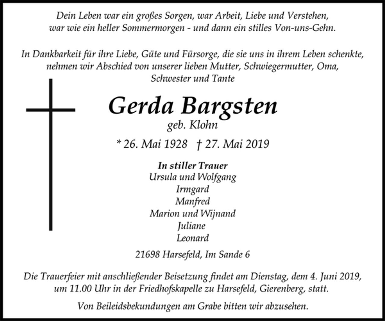 <p>Dein Leben war ein großes Sorgen, war Arbeit, Liebe und Verstehen,<br />war wie ein heller Sommermorgen - und dann ein stilles Von-uns-Gehn.<br />In Dankbarkeit für ihre Liebe, Güte und Fürsorge, die sie uns in ihrem Leben schenkte,<br />nehmen wir Abschied von unserer lieben Mutter, Schwiegermutter, Oma,<br />Schwester und Tante<br />Gerda Bargsten<br />geb. Klohn<br />* 26. Mai 1928 † 27. Mai 2019<br />In stiller Trauer<br />Ursula und Wolfgang<br />Irmgard<br />Manfred<br />Marion und Wijnand<br />Juliane<br />Leonard<br />21698 Harsefeld, Im Sande 6<br />Die Trauerfeier mit anschließender Beisetzung findet am Dienstag, dem 4. Juni 2019,<br />um 11.00 Uhr in der Friedhofskapelle zu Harsefeld, Gierenberg, statt.<br />Von Beileidsbekundungen am Grabe bitten wir abzusehen.</p>