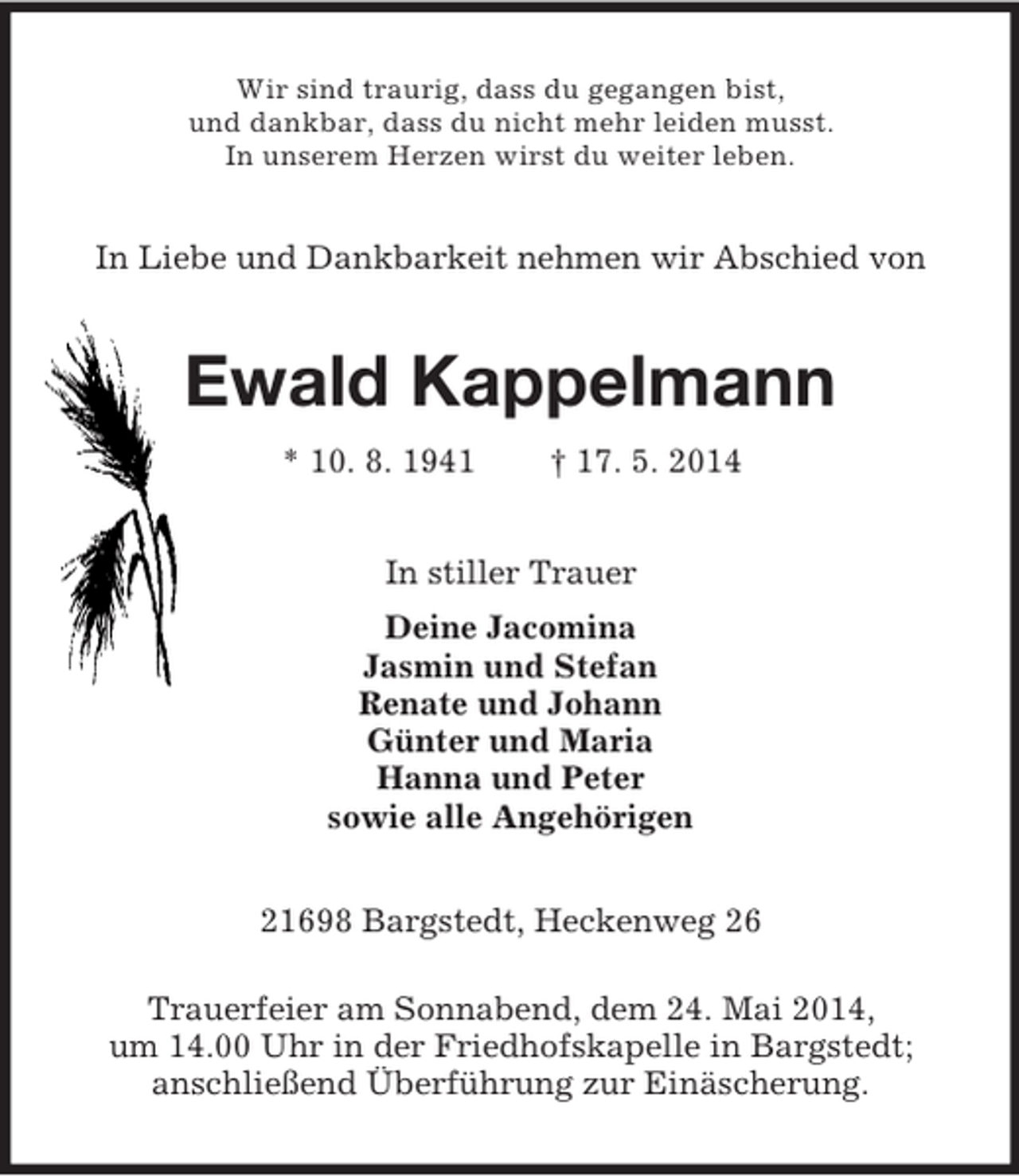 <p>Wir sind traurig, dass du gegangen bist,<br />und dankbar, dass du nicht mehr leiden musst.<br />In unserem Herzen wirst du weiter leben.<br />In Liebe und Dankbarkeit nehmen wir Abschied von<br />Ewald Kappelmann<br />* 10. 8. 1941 † 17. 5. 2014<br />In stiller Trauer<br />Deine Jacomina<br />Jasmin und Stefan<br />Renate und Johann<br />Günter und Maria<br />Hanna und Peter<br />sowie alle Angehörigen<br />21698 Bargstedt, Heckenweg 26</p><p>Trauerfeier am Sonnabend, dem 24. Mai 2014,<br />um 14.00 Uhr in der Friedhofskapelle in Bargstedt;<br />anschließend Überführung zur Einäscherung.</p>