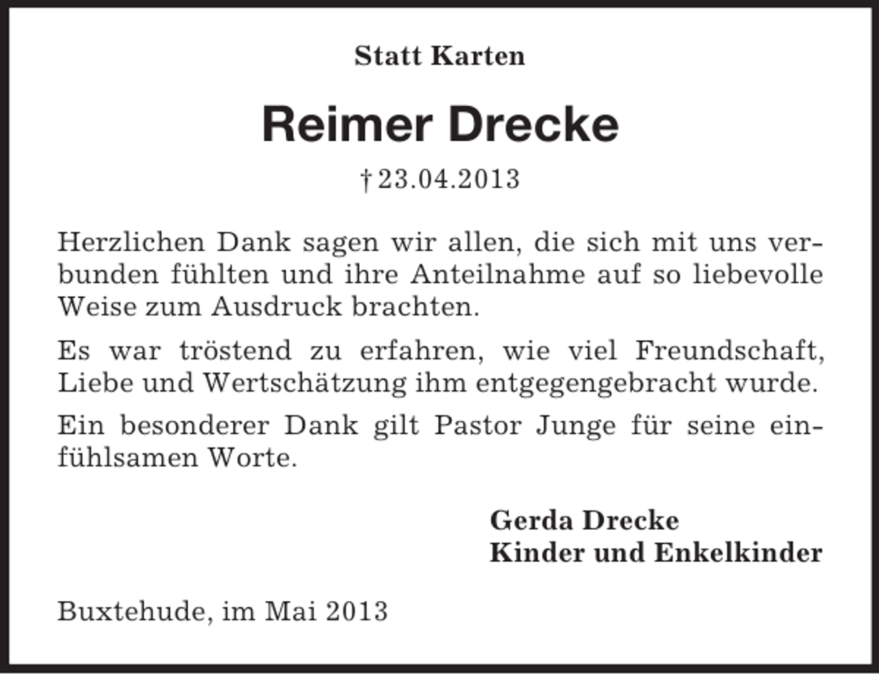 <p>Statt Karten</p><p>Reimer Drecke<br />† 23.04.2013<br />Herzlichen Dank sagen wir allen, die sich mit uns verbunden fühlten und ihre Anteilnahme auf so liebevolle<br />Weise zum Ausdruck brachten.<br />Es war tröstend zu erfahren, wie viel Freundschaft,<br />Liebe und Wertschätzung ihm entgegengebracht wurde.<br />Ein besonderer Dank gilt Pastor Junge für seine einfühlsamen Worte.<br />Gerda Drecke<br />Kinder und Enkelkinder<br />Buxtehude, im Mai 2013</p>
