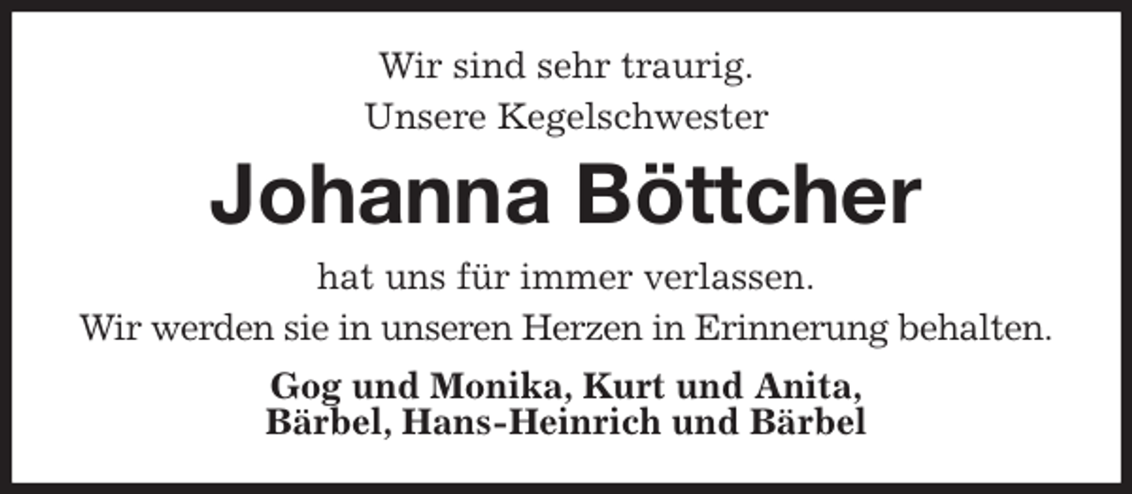 <p>Wir sind sehr traurig.<br />Unsere Kegelschwester<br />Johanna Böttcher<br />hat uns für immer verlassen.<br />Wir werden sie in unseren Herzen in Erinnerung behalten.<br />Gog und Monika, Kurt und Anita,<br />Bärbel, Hans-Heinrich und Bärbel</p>