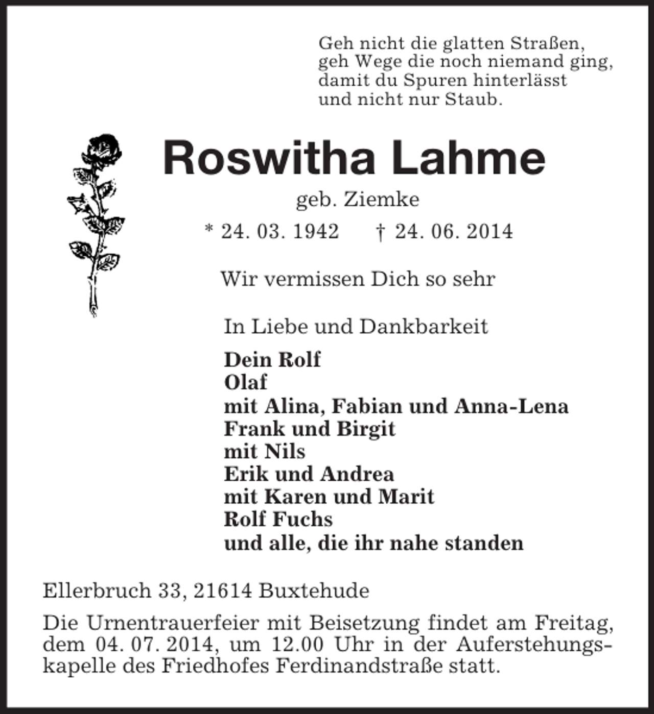 <p>Geh nicht die glatten Straßen,<br />geh Wege die noch niemand ging,<br />damit du Spuren hinterlässt<br />und nicht nur Staub.<br />Roswitha Lahme<br />geb. Ziemke<br />* 24. 03. 1942 † 24. 06. 2014<br />Wir vermissen Dich so sehr<br />In Liebe und Dankbarkeit<br />Dein Rolf<br />Olaf<br />mit Alina, Fabian und Anna-Lena<br />Frank und Birgit<br />mit Nils<br />Erik und Andrea<br />mit Karen und Marit<br />Rolf Fuchs<br />und alle, die ihr nahe standen<br />Ellerbruch 33, 21614 Buxtehude<br />Die Urnentrauerfeier mit Beisetzung findet am Freitag, dem 04. 07. 2014, um 12.00 Uhr in der Auferstehungs-kapelle des Friedhofes Ferdinandstraße statt.</p>