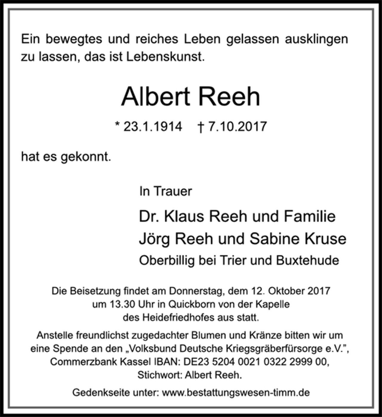 <p>Ein bewegtes und reiches Leben gelassen ausklingen<br />zu lassen, das ist Lebenskunst.<br />Albert Reeh<br />* 23.1.1914 † 7.10.2017<br />hat es gekonnt.<br />In Trauer<br />Dr. Klaus Reeh und Familie<br />Jörg Reeh und Sabine Kruse<br />Oberbillig bei Trier und Buxtehude<br />Die Beisetzung findet am Donnerstag, dem 12. Oktober 2017<br />um 13.30 Uhr in Quickborn von der Kapelle<br />des Heidefriedhofes aus statt.<br />Anstelle freundlichst zugedachter Blumen und Kränze bitten wir um<br />eine Spende an den „Volksbund Deutsche Kriegsgräberfürsorge e.V.”, Commerzbank Kassel IBAN: DE23 5204 0021 0322 2999 00,<br />Stichwort: Albert Reeh.<br />Gedenkseite unter: www.bestattungswesen-timm.de</p>