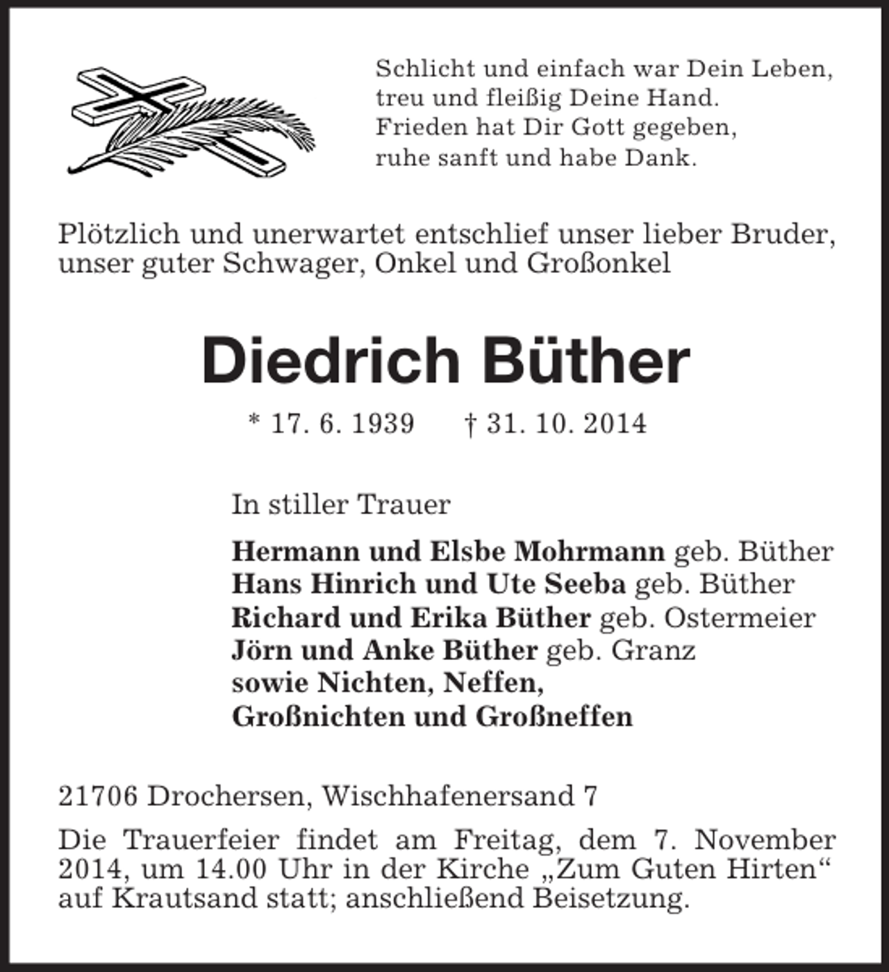 <p>Schlicht und einfach war Dein Leben,<br />treu und fleißig Deine Hand.<br />Frieden hat Dir Gott gegeben,<br />ruhe sanft und habe Dank.<br />Plötzlich und unerwartet entschlief unser lieber Bruder, unser guter Schwager, Onkel und Großonkel<br />Diedrich Büther<br />* 17. 6. 1939 † 31. 10. 2014<br />In stiller Trauer<br />Hermann und Elsbe Mohrmann geb. Büther<br />Hans Hinrich und Ute Seeba geb. Büther<br />Richard und Erika Büther geb. Ostermeier<br />Jörn und Anke Büther geb. Granz<br />sowie Nichten, Neffen,<br />Großnichten und Großneffen<br />21706 Drochersen, Wischhafenersand 7<br />Die Trauerfeier findet am Freitag, dem 7. November 2014, um 14.00 Uhr in der Kirche „Zum Guten Hirten“ auf Krautsand statt; anschließend Beisetzung.</p>