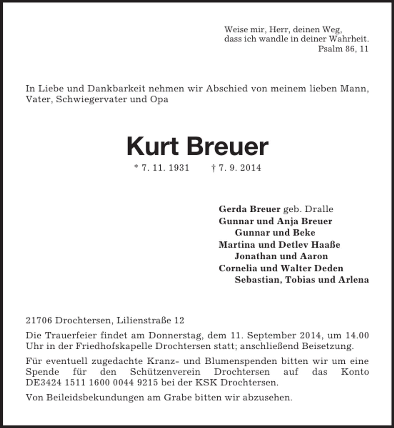 <p>Weise mir, Herr, deinen Weg,<br />dass ich wandle in deiner Wahrheit.<br />Psalm 86, 11<br />In Liebe und Dankbarkeit nehmen wir Abschied von meinem lieben Mann, Vater, Schwiegervater und Opa<br />Kurt Breuer<br />* 7. 11. 1931 † 7. 9. 2014<br />Gerda Breuer geb. Dralle<br />Gunnar und Anja Breuer<br />Gunnar und Beke<br />Martina und Detlev Haaße<br />Jonathan und Aaron<br />Cornelia und Walter Deden<br />Sebastian, Tobias und Arlena<br />21706 Drochtersen, Lilienstraße 12<br />Die Trauerfeier findet am Donnerstag, dem 11. September 2014, um 14.00 Uhr in der Friedhofskapelle Drochtersen statt; anschließend Beisetzung.<br />Für eventuell zugedachte Kranz- und Blumenspenden bitten wir um eine Spende für den Schützenverein Drochtersen auf das Konto DE3424 1511 1600 0044 9215 bei der KSK Drochtersen.<br />Von Beileidsbekundungen am Grabe bitten wir abzusehen.</p>