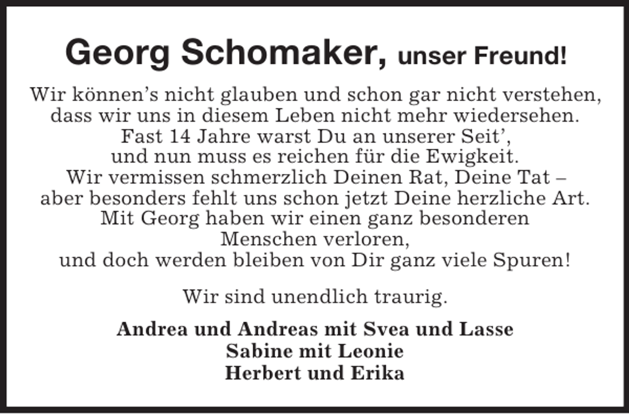 <p>Georg Schomaker, unser Freund!<br />Wir können’s nicht glauben und schon gar nicht verstehen,<br />dass wir uns in diesem Leben nicht mehr wiedersehen.<br />Fast 14 Jahre warst Du an unserer Seit’,<br />und nun muss es reichen für die Ewigkeit.<br />Wir vermissen schmerzlich Deinen Rat, Deine Tat –<br />aber besonders fehlt uns schon jetzt Deine herzliche Art.<br />Mit Georg haben wir einen ganz besonderen<br />Menschen verloren,<br />und doch werden bleiben von Dir ganz viele Spuren!<br />Wir sind unendlich traurig.<br />Andrea und Andreas mit Svea und Lasse<br />Sabine mit Leonie<br />Herbert und Erika</p>