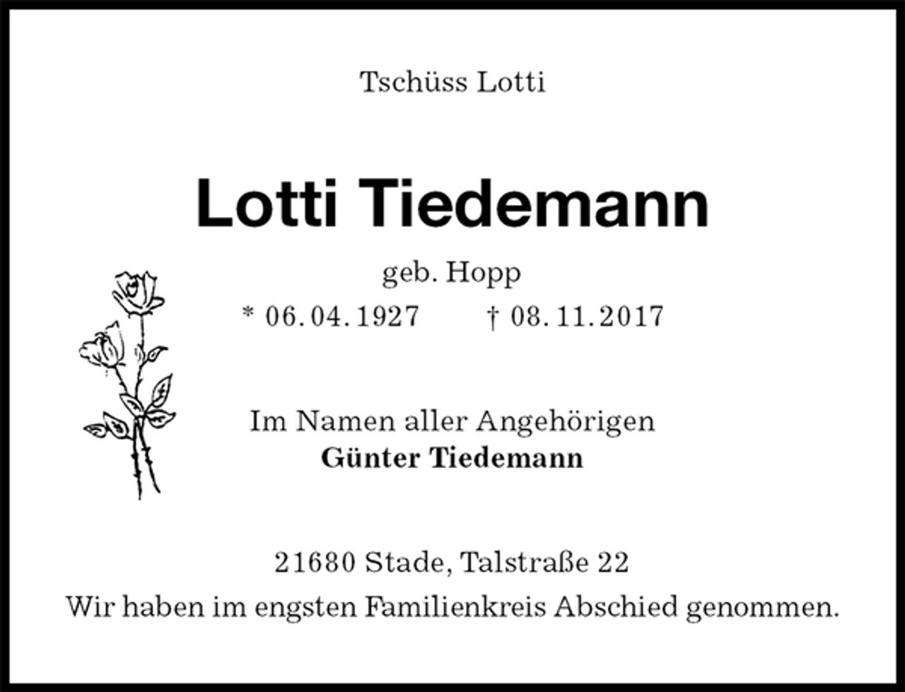 <p>Tschüss Lotti<br />Lotti Tiedemann<br />geb. Hopp<br />* 06. 04. 1927 † 08. 11. 2017<br />Im Namen aller Angehörigen<br />Günter Tiedemann<br />21680 Stade, Talstraße 22<br />Wir haben im engsten Familienkreis Abschied genommen.</p>
