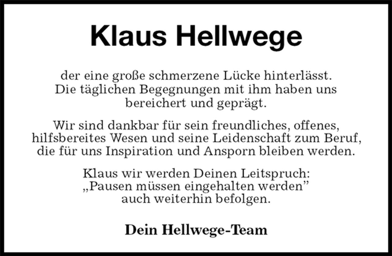 <p>Klaus Hellwege<br />der eine große schmerzene Lücke hinterlässt.<br />Die täglichen Begegnungen mit ihm haben uns<br />bereichert und geprägt.<br />Wir sind dankbar für sein freundliches, offenes,<br />hilfsbereites Wesen und seine Leidenschaft zum Beruf, die für uns Inspiration und Ansporn bleiben werden.<br />Klaus wir werden Deinen Leitspruch:<br />„Pausen müssen eingehalten werden”<br />auch weiterhin befolgen.<br />Dein Hellwege-Team</p>
