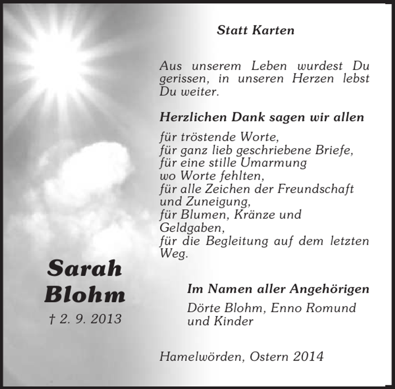 <p>Sarah<br />Blohm<br />† 2. 9. 2013<br />Statt Karten<br />Aus unserem Leben wurdest Du<br />gerissen, in unseren Herzen lebst Du weiter.<br />Herzlichen Dank sagen wir allen<br />für tröstende Worte,<br />für ganz lieb geschriebene Briefe,<br />für eine stille Umarmung<br />wo Worte fehlten,<br />für alle Zeichen der Freundschaft<br />und Zuneigung,<br />für Blumen, Kränze und<br />Geldgaben,<br />für die Begleitung auf dem letzten Weg.<br />Im Namen aller Angehörigen<br />Dörte Blohm, Enno Romund<br />und Kinder<br />Hamelwörden, Ostern 2014</p>