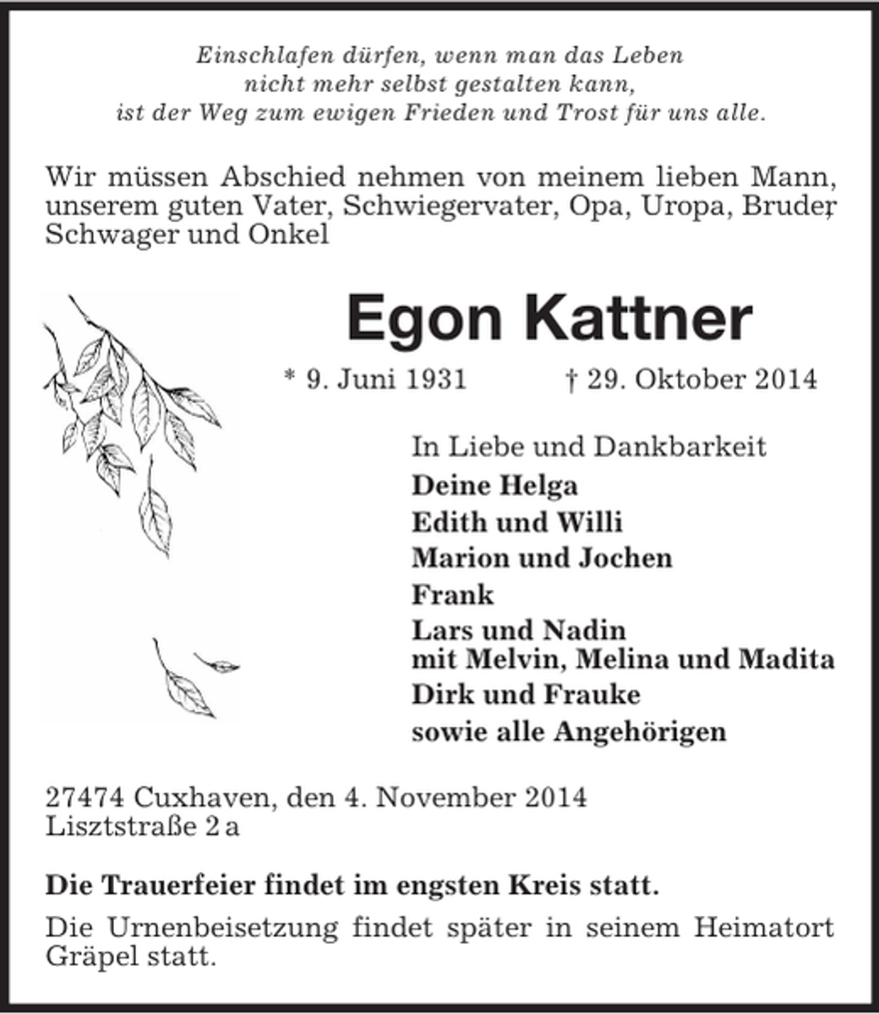 <p>Einschlafen dürfen, wenn man das Leben<br />nicht mehr selbst gestalten kann,<br />ist der Weg zum ewigen Frieden und Trost für uns alle.<br />Wir müssen Abschied nehmen von meinem lieben Mann, unserem guten Vater, Schwiegervater, Opa, Uropa, Bruder,<br />Schwager und Onkel<br />Egon Kattner<br />* 9. Juni 1931 † 29. Oktober 2014<br />In Liebe und Dankbarkeit<br />Deine Helga<br />Edith und Willi<br />Marion und Jochen<br />Frank<br />Lars und Nadin<br />mit Melvin, Melina und Madita<br />Dirk und Frauke<br />sowie alle Angehörigen<br />27474 Cuxhaven, den 4. November 2014<br />Lisztstraße 2 a</p><p>Die Trauerfeier findet im engsten Kreis statt.<br />Die Urnenbeisetzung findet später in seinem Heimatort Gräpel statt.</p>