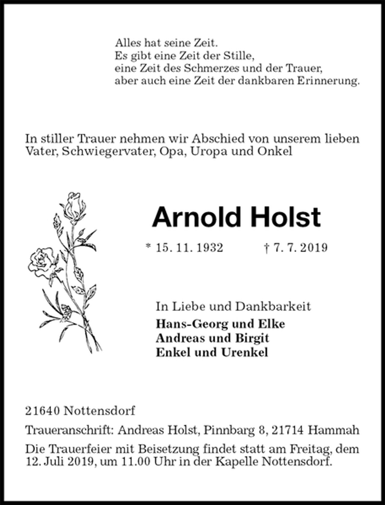 <p>Alles hat seine Zeit.<br />Es gibt eine Zeit der Stille,<br />eine Zeit des Schmerzes und der Trauer,<br />aber auch eine Zeit der dankbaren Erinnerung.<br />In stiller Trauer nehmen wir Abschied von unserem lieben Vater, Schwiegervater, Opa, Uropa und Onkel<br />Arnold Holst<br />* 15. 11. 1932 † 7. 7. 2019<br />In Liebe und Dankbarkeit<br />Hans-Georg und Elke<br />Andreas und Birgit<br />Enkel und Urenkel<br />21640 Nottensdorf<br />Traueranschrift: Andreas Holst, Pinnbarg 8, 21714 Hammah<br />Die Trauerfeier mit Beisetzung findet statt am Freitag, dem 12. Juli 2019, um 11.00 Uhr in der Kapelle Nottensdorf.</p>