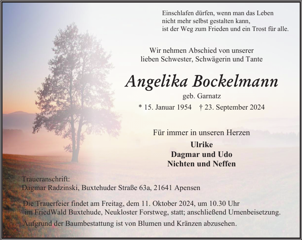 <p>Einschlafen dürfen, wenn man das Leben<br />nicht mehr selbst gestalten kann,<br />ist der Weg zum Frieden und ein Trost für alle.</p><p>Wir nehmen Abschied von unserer<br />lieben Schwester, Schwägerin und Tante</p><p>Angelika Bockelmann<br />geb. Garnatz</p><p>* 15. Januar 1954 † 23. September 2024</p><p>Für immer in unseren Herzen<br />Ulrike<br />Dagmar und Udo<br />Nichten und Neffen<br />Traueranschrift:<br />Dagmar Radzinski, Buxtehuder Straße 63a, 21641 Apensen<br />Die Trauerfeier findet am Freitag, dem 11. Oktober 2024, um 10.30 Uhr<br />im FriedWald Buxtehude, Neukloster Forstweg, statt; anschließend Urnenbeisetzung.<br />Aufgrund der Baumbestattung ist von Blumen und Kränzen abzusehen.</p>