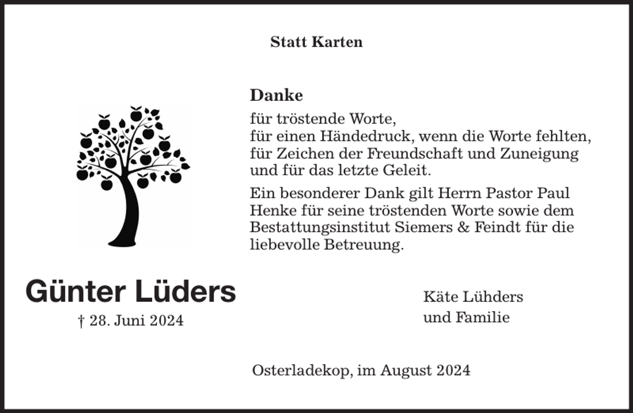 <p>Statt Karten<br />Danke<br />für tröstende Worte,<br />für einen Händedruck, wenn die Worte fehlten,<br />für Zeichen der Freundschaft und Zuneigung und für das letzte Geleit.<br />Ein besonderer Dank gilt Herrn Pastor Paul Henke für seine tröstenden Worte sowie dem<br />Bestattungsinstitut Siemers &amp; Feindt für die<br />liebevolle Betreuung.<br />Käte Lühders<br />und Familie<br />Osterladekop, im August 2024<br />Günter Lüders<br />† 28. Juni 2024</p>