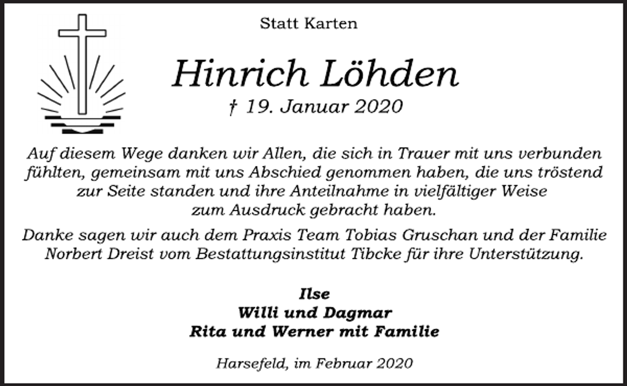 <p>Statt Karten<br />Hinrich Löhden<br />† 19. Januar 2020<br />Auf diesem Wege danken wir Allen, die sich in Trauer mit uns verbunden fühlten, gemeinsam mit uns Abschied genommen haben, die uns tröstend zur Seite standen und ihre Anteilnahme in vielfältiger Weise zum Ausdruck gebracht haben.<br />Danke sagen wir auch dem Praxis Team Tobias Gruschan und der Familie Norbert Dreist vom Bestattungsinstitut Tibcke für ihre Unterstützung.<br />Ilse<br />Willi und Dagmar<br />Rita und Werner mit Familie<br />Harsefeld, im Februar 2020</p>