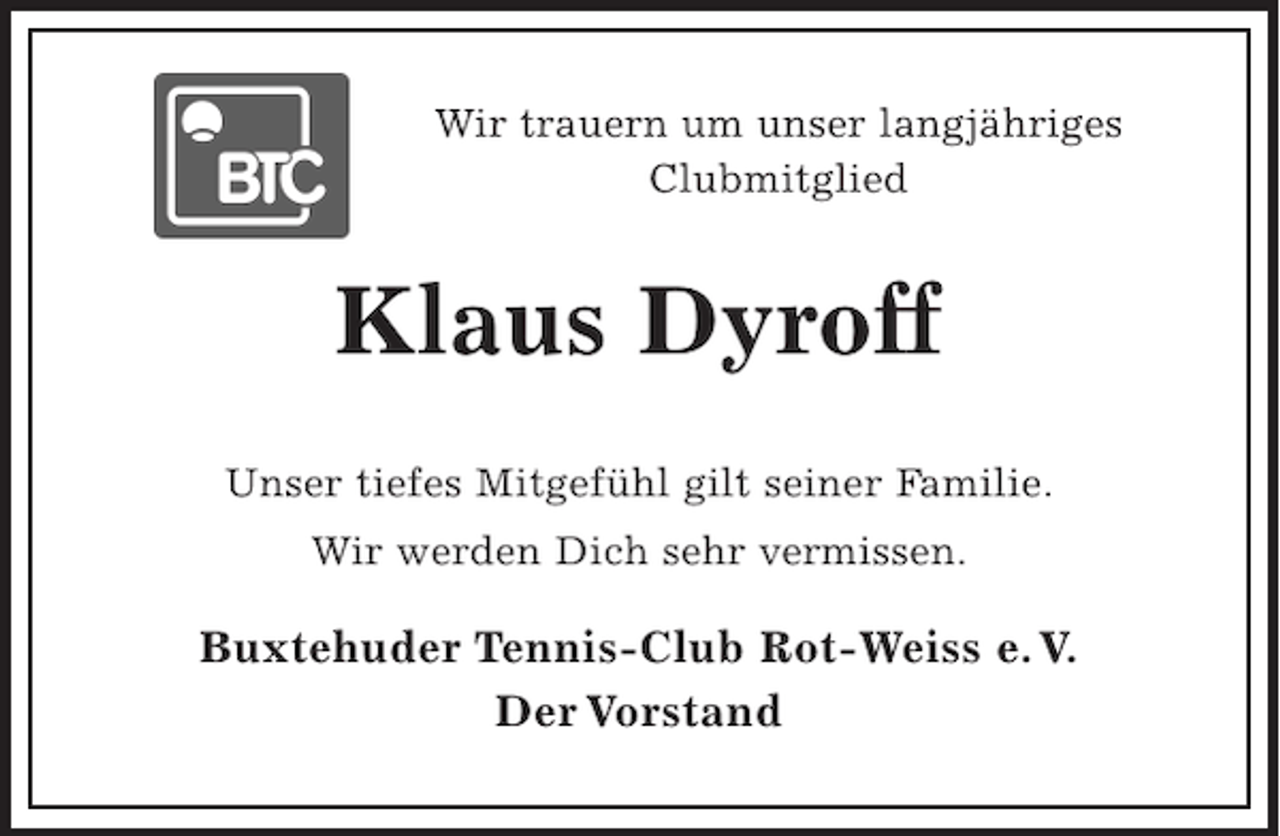<p>Wir trauern um unser langjähriges<br />Clubmitglied<br />Klaus Dyroff<br />Unser tiefes Mitgefühl gilt seiner Familie.<br />Wir werden Dich sehr vermissen.<br />Buxtehuder Tennis-Club Rot-Weiss e.V.<br />Der Vorstand</p>