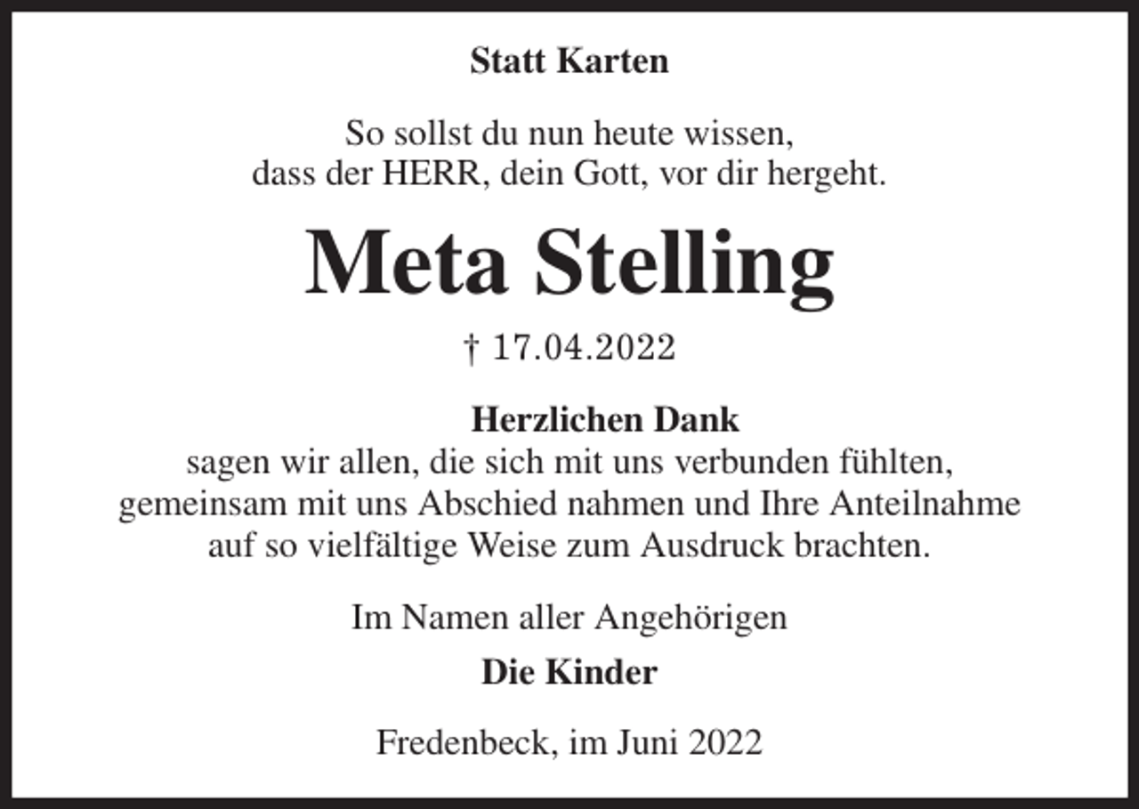 <p>Statt Karten<br />So sollst du nun heute wissen,<br />dass der HERR, dein Gott, vor dir hergeht.<br />Meta Stelling<br />† 17.04.2022<br />Herzlichen Dank<br />sagen wir allen, die sich mit uns verbunden fühlten,<br />gemeinsam mit uns Abschied nahmen und Ihre Anteilnahme<br />auf so vielfältige Weise zum Ausdruck brachten.<br />Im Namen aller Angehörigen<br />Die Kinder<br />Fredenbeck, im Juni 2022</p>