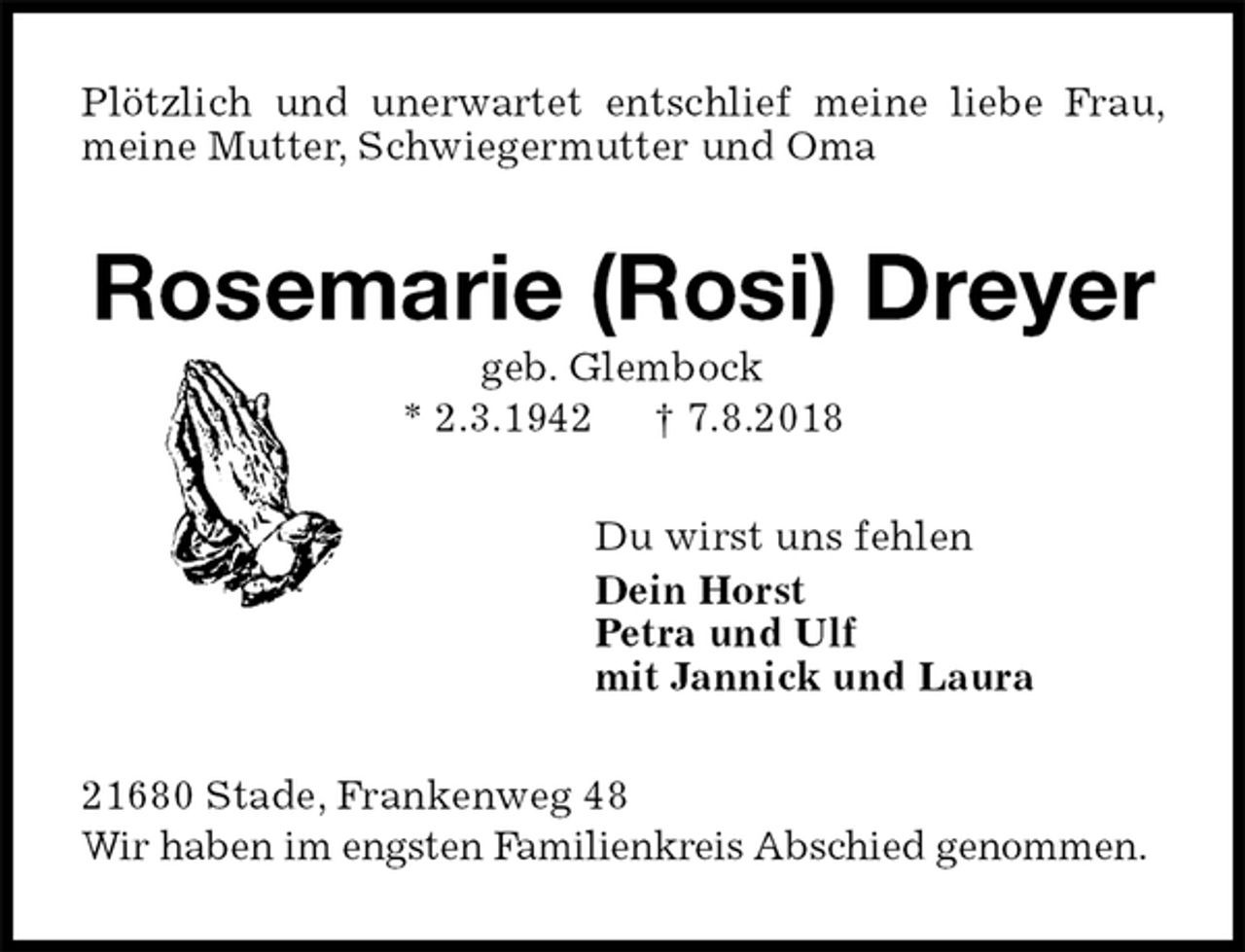 <p>Plötzlich und unerwartet entschlief meine liebe Frau, meine Mutter, Schwiegermutter und Oma<br />Rosemarie (Rosi) Dreyer<br />geb. Glembock<br />* 2.3.1942 † 7.8.2018<br />Du wirst uns fehlen<br />Dein Horst<br />Petra und Ulf<br />mit Jannick und Laura<br />21680 Stade, Frankenweg 48<br />Wir haben im engsten Familienkreis Abschied genommen.</p>
