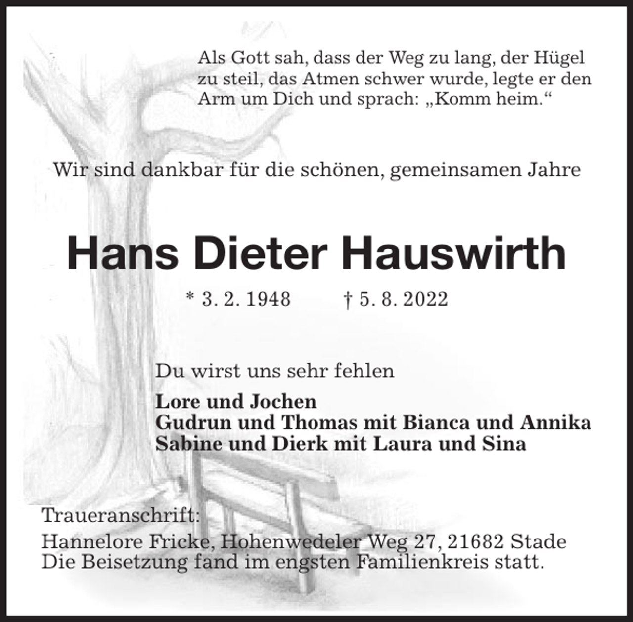 <p>Als Gott sah, dass der Weg zu lang, der Hügel<br />zu steil, das Atmen schwer wurde, legte er den<br />Arm um Dich und sprach: „Komm heim.“<br />Wir sind dankbar für die schönen, gemeinsamen Jahre<br />Hans Dieter Hauswirth<br />* 3. 2. 1948 † 5. 8. 2022<br />Du wirst uns sehr fehlen<br />Lore und Jochen<br />Gudrun und Thomas mit Bianca und Annika<br />Sabine und Dierk mit Laura und Sina<br />Traueranschrift:<br />Hannelore Fricke, Hohenwedeler Weg 27, 21682 Stade<br />Die Beisetzung fand im engsten Familienkreis statt.</p>