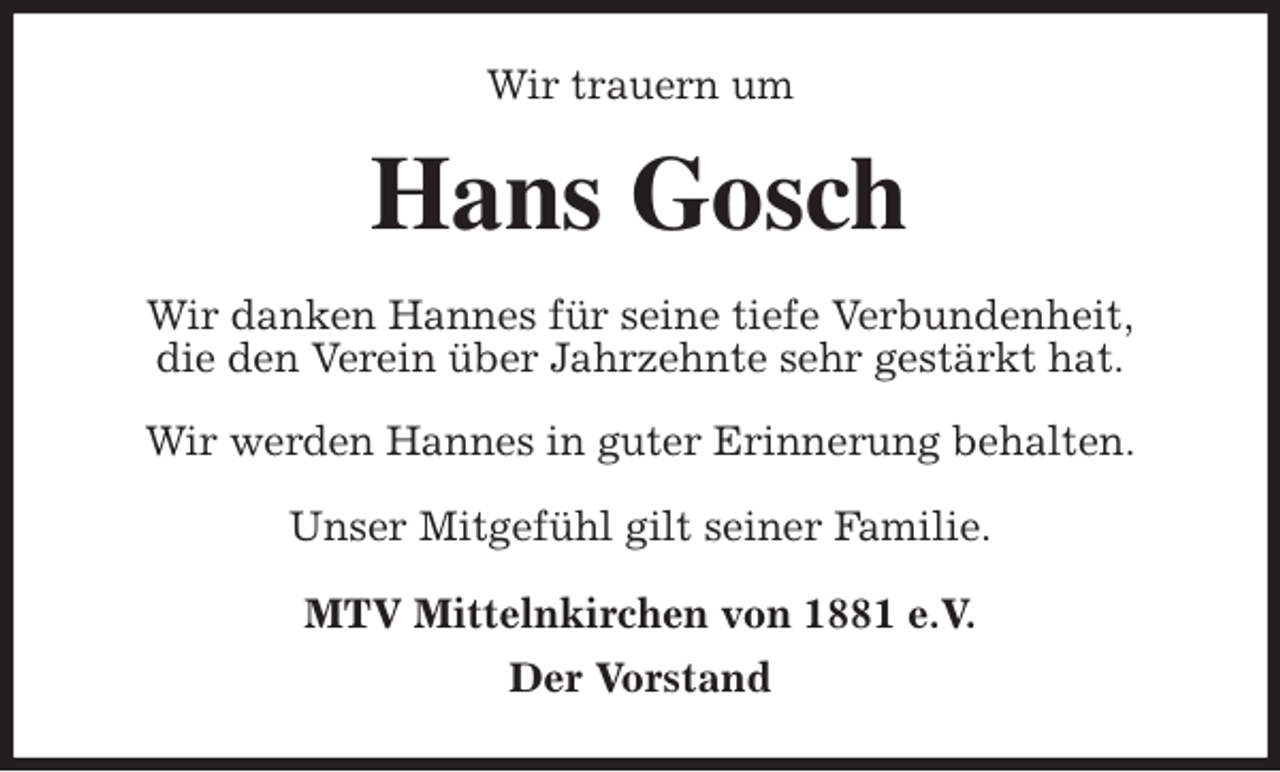 <p>Wir trauern um<br />Hans Gosch<br />Wir danken Hannes für seine tiefe Verbundenheit,<br />die den Verein über Jahrzehnte sehr gestärkt hat.</p>
<p>Wir werden Hannes in guter Erinnerung behalten.</p>
<p>Unser Mitgefühl gilt seiner Familie.<br />MTV Mittelnkirchen von 1881 e.V.<br />Der Vorstand</p>