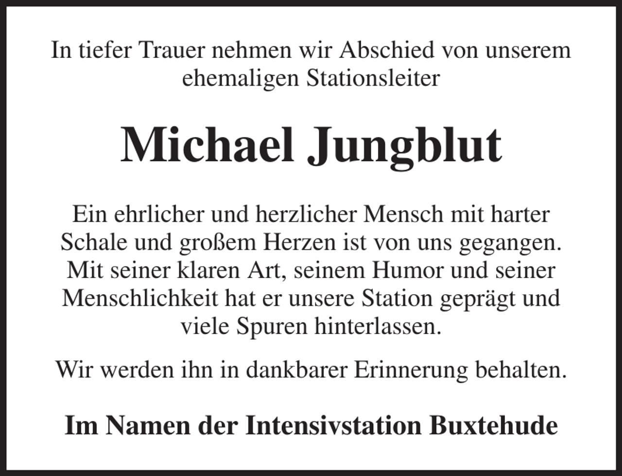 <p>In tiefer Trauer nehmen wir Abschied von unserem ehemaligen Stationsleiter<br />Michael Jungblut<br />Ein ehrlicher und herzlicher Mensch mit harter Schale und großem Herzen ist von uns gegangen.<br />Mit seiner klaren Art, seinem Humor und seiner Menschlichkeit hat er unsere Station geprägt und viele Spuren hinterlassen.<br />Wir werden ihn in dankbarer Erinnerung behalten.<br />Im Namen der Intensivstation Buxtehude</p>