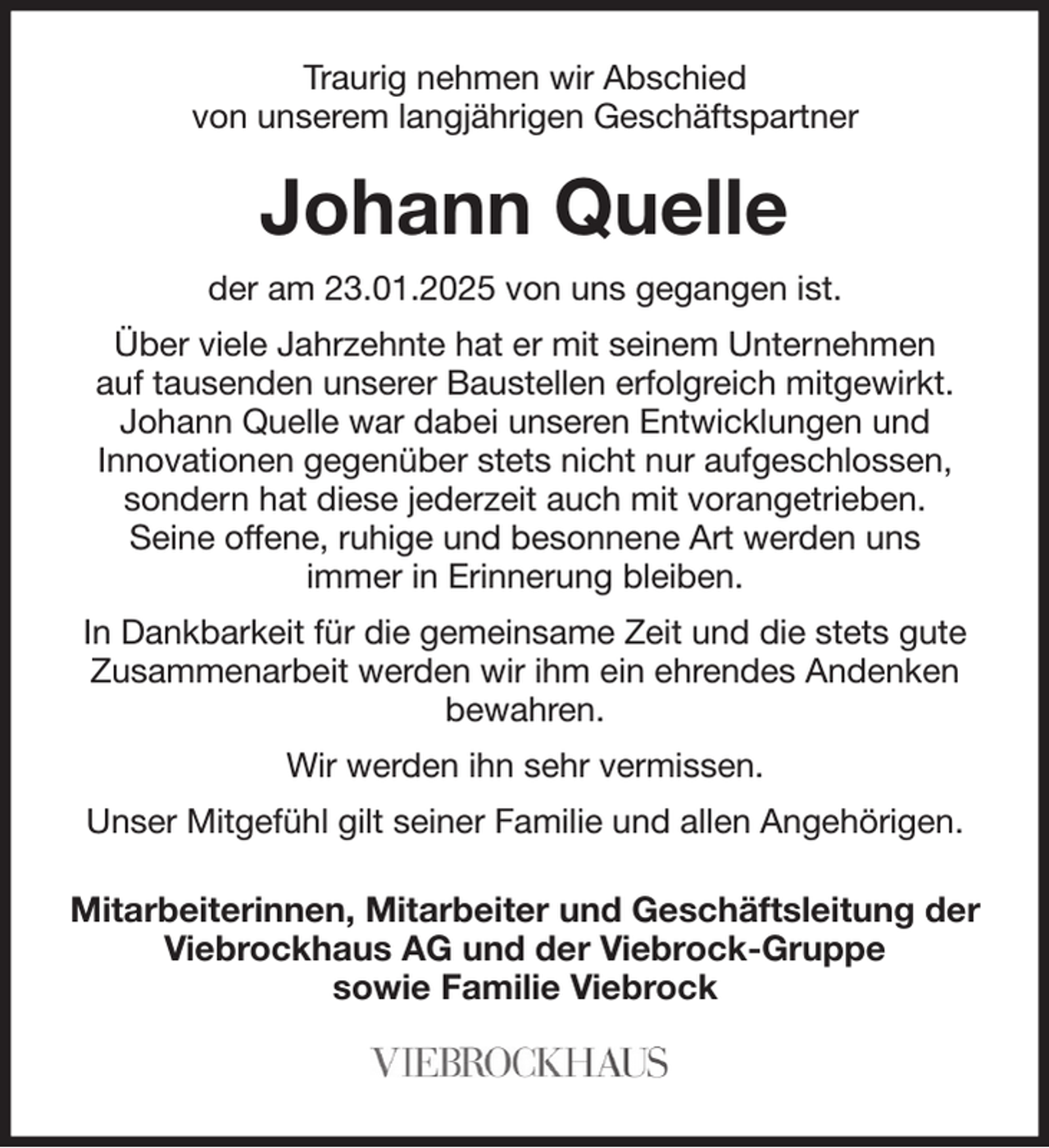 <p>Traurig nehmen wir Abschied<br />von unserem langjährigen Geschäftspartner</p><p>Johann Quelle<br />der am 23.01.2025 von uns gegangen ist.<br />Über viele Jahrzehnte hat er mit seinem Unternehmen<br />auf tausenden unserer Baustellen erfolgreich mitgewirkt.<br />Johann Quelle war dabei unseren Entwicklungen und<br />Innovationen gegenüber stets nicht nur aufgeschlossen, sondern hat diese jederzeit auch mit vorangetrieben.<br />Seine offene, ruhige und besonnene Art werden uns<br />immer in Erinnerung bleiben.<br />In Dankbarkeit für die gemeinsame Zeit und die stets gute Zusammenarbeit werden wir ihm ein ehrendes Andenken bewahren.<br />Wir werden ihn sehr vermissen.<br />Unser Mitgefühl gilt seiner Familie und allen Angehörigen.</p><p>Mitarbeiterinnen, Mitarbeiter und Geschäftsleitung der<br />Viebrockhaus AG und der Viebrock-Gruppe<br />sowie Familie Viebrock</p>