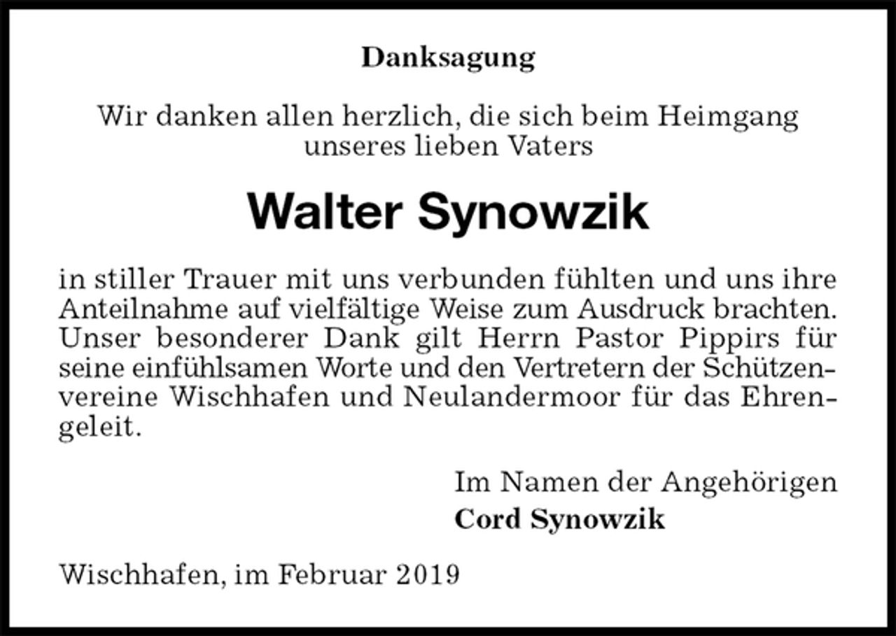 <p>Danksagung</p><p>Wir danken allen herzlich, die sich beim Heimgang<br />unseres lieben Vaters<br />Walter Synowzik<br />in stiller Trauer mit uns verbunden fühlten und uns ihre Anteilnahme auf vielfältige Weise zum Ausdruck brachten.<br />Unser besonderer Dank gilt Herrn Pastor Pippirs für seine einfühlsamen Worte und den Vertretern der Schützen-<br />vereine Wischhafen und Neulandermoor für das Ehrengeleit.<br />Im Namen der Angehörigen<br />Cord Synowzik<br />Wischhafen, im Februar 2019</p>