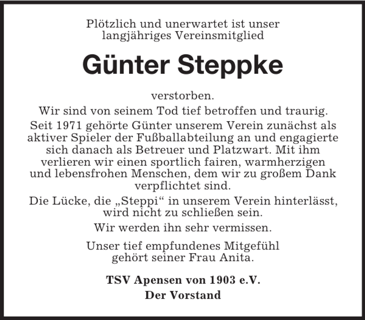 <p>PlÃ¶tzlich und unerwartet ist unser<br />langjÃ¤hriges Vereinsmitglied</p><p>GÃ¼nter Steppke<br />verstorben.<br />Wir sind von seinem Tod tief betroffen und traurig.<br />Seit 1971 gehÃ¶rte GÃ¼nter unserem Verein zunÃ¤chst als<br />aktiver Spieler der FuÃŸballabteilung an und engagierte<br />sich danach als Betreuer und Platzwart. Mit ihm<br />verlieren wir einen sportlich fairen, warmherzigen<br />und lebensfrohen Menschen, dem wir zu groÃŸem Dank<br />verpflichtet sind.<br />Die LÃ¼cke, die Â„SteppiÂ“ in unserem Verein hinterlÃ¤sst,<br />wird nicht zu schlieÃŸen sein.<br />Wir werden ihn sehr vermissen.<br />Unser tief empfundenes MitgefÃ¼hl<br />gehÃ¶rt seiner Frau Anita.<br />TSV Apensen von 1903 e.V.<br />Der Vorstand</p>