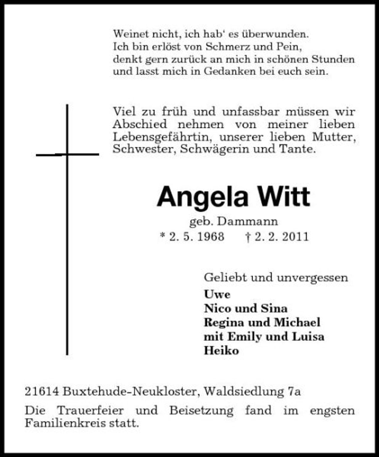 <p>Weinet nicht, ich hab‘ es überwunden.<br />Ich bin erlöst von Schmerz und Pein,<br />denkt gern zurück an mich in schönen Stunden<br />und lasst mich in Gedanken bei euch sein.<br />Viel zu früh und unfassbar müssen wir Abschied nehmen von meiner lieben<br />Lebensgefährtin, unserer lieben Mutter, Schwester, Schwägerin und Tante.<br />Angela Witt<br />geb. Dammann<br />* 2. 5. 1968 † 2. 2. 2011<br />Geliebt und unvergessen<br />Uwe<br />Nico und Sina<br />Regina und Michael<br />mit Emily und Luisa<br />Heiko<br />21614 Buxtehude-Neukloster, Waldsiedlung 7a<br />Die Trauerfeier und Beisetzung fand im engsten<br />Familienkreis statt.</p>