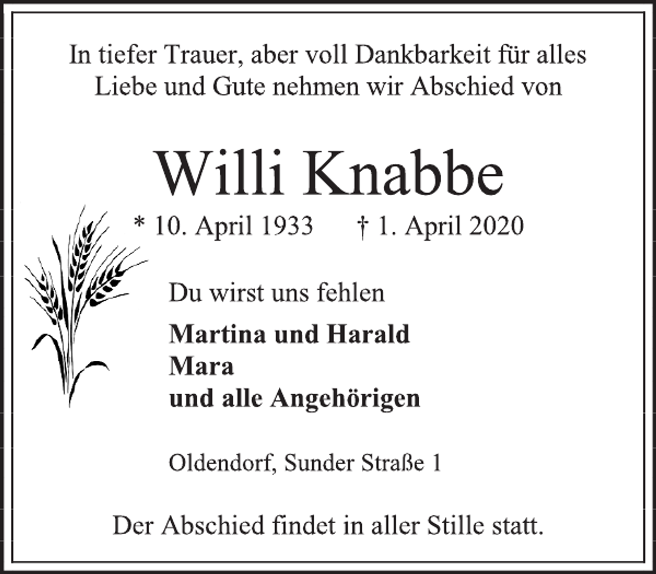 <p>In tiefer Trauer, aber voll Dankbarkeit für alles Liebe und Gute nehmen wir Abschied von<br />Willi Knabbe * 10. April 1933 † 1. April 2020<br />Du wirst uns fehlen<br />Martina und Harald Mara und alle Angehörigen<br />Oldendorf, Sunder Straße 1<br />Der Abschied findet in aller Stille statt.</p>