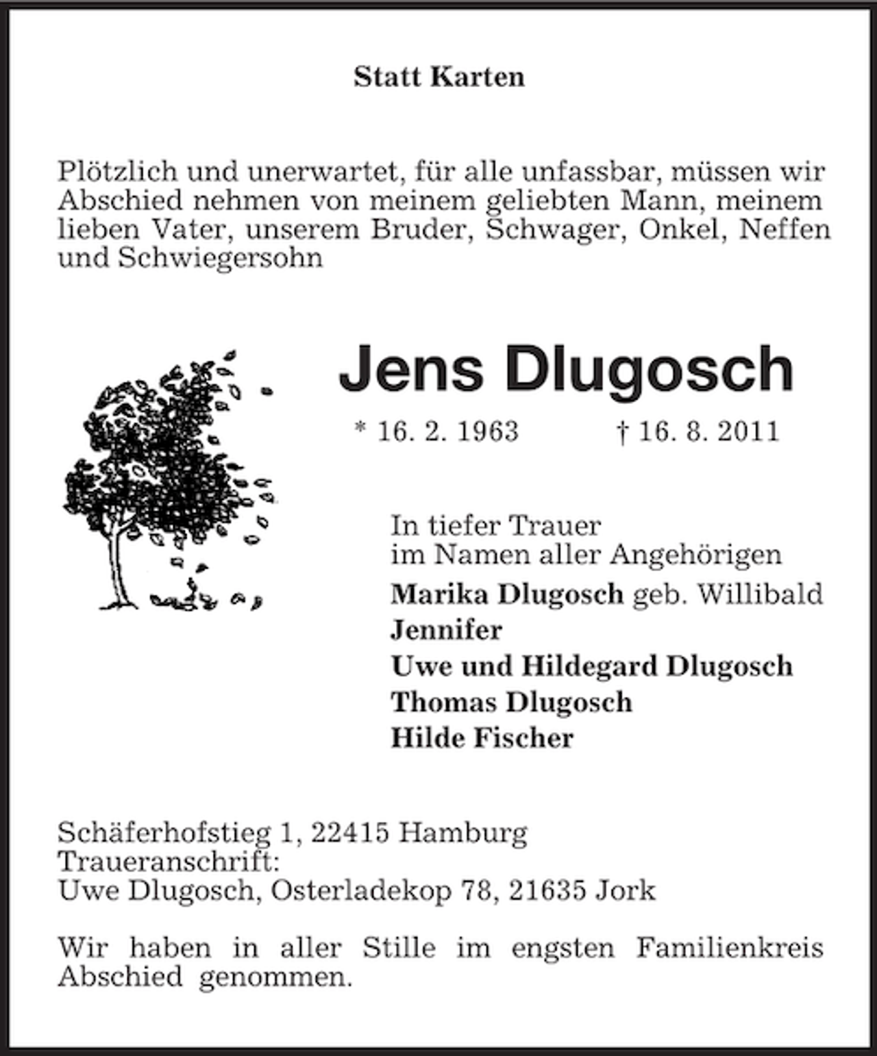 <p>Statt Karten<br />Plötzlich und unerwartet, für alle unfassbar, müssen wir<br />Abschied nehmen von meinem geliebten Mann, meinem<br />lieben Vater, unserem Bruder, Schwager, Onkel, Neffen<br />und Schwiegersohn</p><p>Jens Dlugosch<br />* 16. 2. 1963</p><p>† 16. 8. 2011</p><p>In tiefer Trauer<br />im Namen aller Angehörigen<br />Marika Dlugosch geb. Willibald<br />Jennifer<br />Uwe und Hildegard Dlugosch<br />Thomas Dlugosch<br />Hilde Fischer<br />Schäferhofstieg 1, 22415 Hamburg<br />Traueranschrift:<br />Uwe Dlugosch, Osterladekop 78, 21635 Jork<br />Wir haben in aller Stille im engsten Familienkreis<br />Abschied genommen.</p>