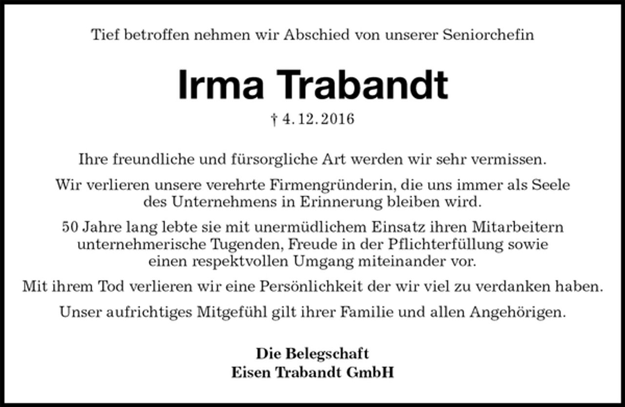 <p>Tief betroffen nehmen wir Abschied von unserer Seniorchefin<br />Irma Trabandt<br />† 4. 12. 2016<br />Ihre freundliche und fürsorgliche Art werden wir sehr vermissen.<br />Wir verlieren unsere verehrte Firmengründerin, die uns immer als Seele<br />des Unternehmens in Erinnerung bleiben wird.<br />50 Jahre lang lebte sie mit unermüdlichem Einsatz ihren Mitarbeitern<br />unternehmerische Tugenden, Freude in der Pflichterfüllung sowie<br />einen respektvollen Umgang miteinander vor.<br />Mit ihrem Tod verlieren wir eine Persönlichkeit der wir viel zu verdanken haben.<br />Unser aufrichtiges Mitgefühl gilt ihrer Familie und allen Angehörigen.<br />Die Belegschaft<br />Eisen Trabandt GmbH</p>