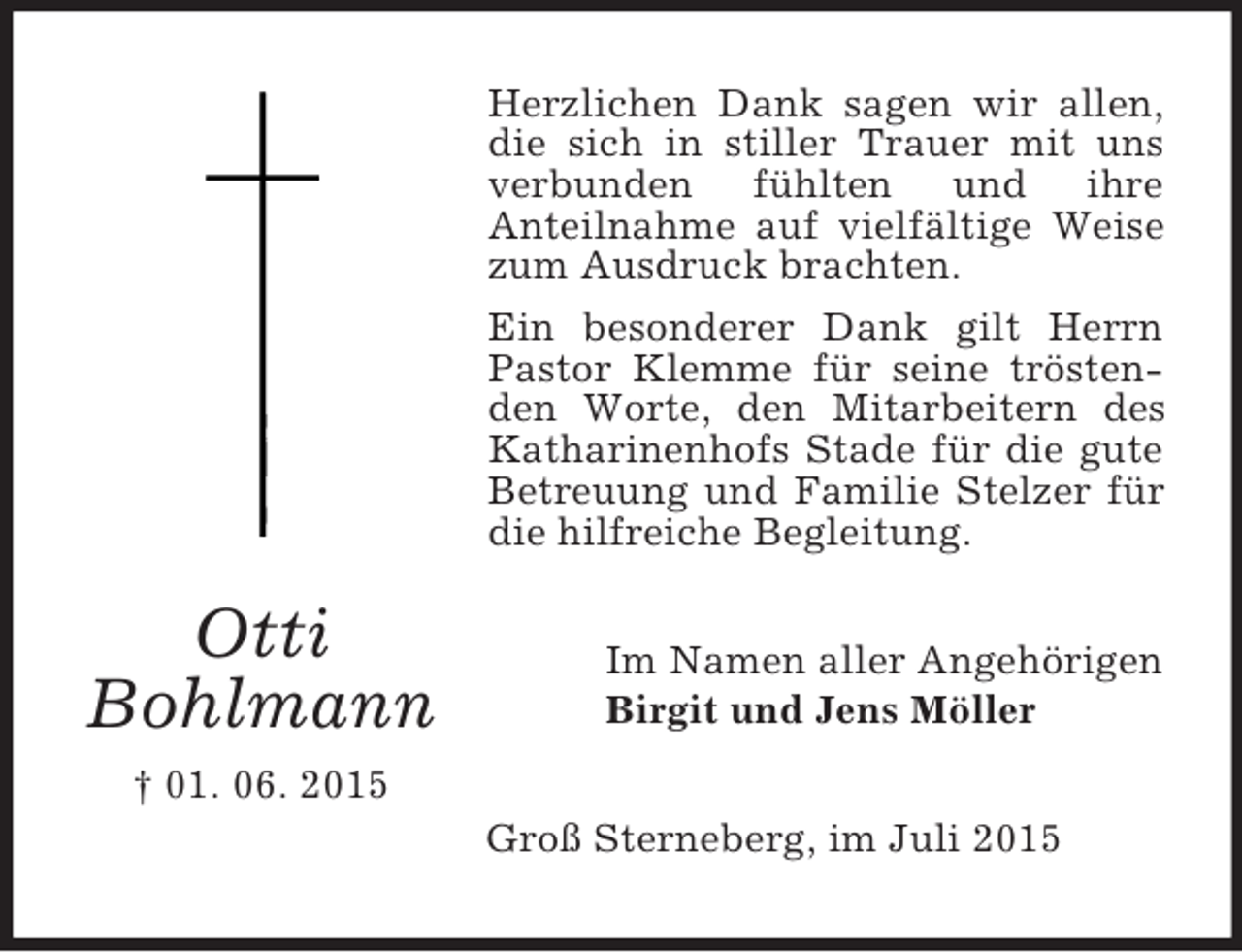 <p>Otti<br />Bohlmann<br />† 01. 06. 2015<br />Herzlichen Dank sagen wir allen, die sich in stiller Trauer mit uns verbunden fühlten und ihre<br />Anteilnahme auf vielfältige Weise zum Ausdruck brachten.<br />Ein besonderer Dank gilt Herrn Pastor Klemme für seine tröstenden Worte, den Mitarbeitern des Katharinenhofs Stade für die gute Betreuung und Familie Stelzer für die hilfreiche Begleitung.<br />Im Namen aller Angehörigen<br />Birgit und Jens Möller<br />Groß Sterneberg, im Juli 2015</p>