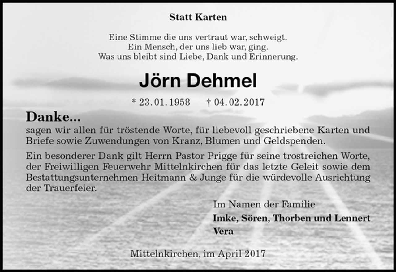 <p>Mittelnkirchen, im April 2017<br />Jörn Dehmel<br />* 23. 01. 1958 † 04. 02. 2017<br />Danke...<br />sagen wir allen für tröstende Worte, für liebevoll geschriebene Karten und<br />Briefe sowie Zuwendungen von Kranz, Blumen und Geldspenden.<br />Ein besonderer Dank gilt Herrn Pastor Prigge für seine trostreichen Worte,<br />der Freiwilligen Feuerwehr Mittelnkirchen für das letzte Geleit sowie dem<br />Bestattungsunternehmen Heitmann &amp; Junge für die würdevolle Ausrichtung<br />der Trauerfeier.<br />Im Namen der Familie<br />Imke, Sören, Thorben und Lennert<br />Vera<br />Statt Karten</p><p>Eine Stimme die uns vertraut war, schweigt.<br />Ein Mensch, der uns lieb war, ging.<br />Was uns bleibt sind Liebe, Dank und Erinnerung.</p>