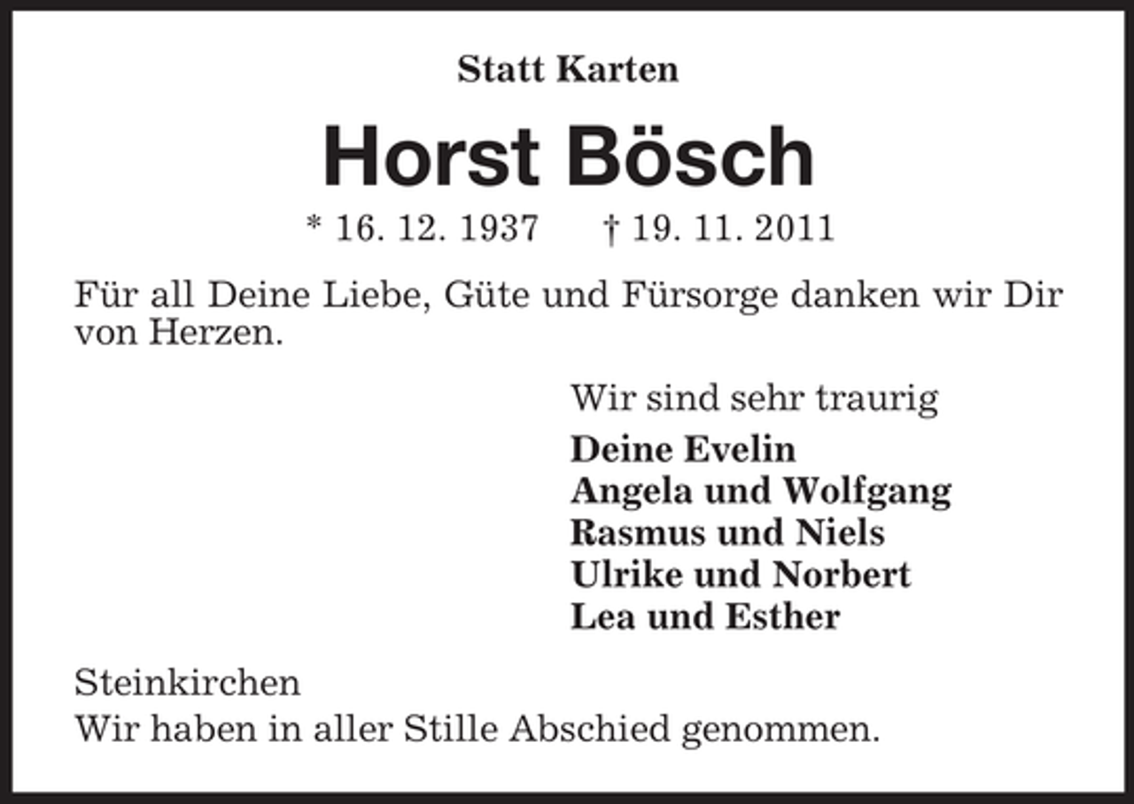 <p>Statt Karten<br />Horst Bösch<br />* 16. 12. 1937 † 19. 11. 2011<br />Für all Deine Liebe, Güte und Fürsorge danken wir Dir von Herzen.<br />Wir sind sehr traurig<br />Deine Evelin<br />Angela und Wolfgang<br />Rasmus und Niels<br />Ulrike und Norbert<br />Lea und Esther<br />Steinkirchen<br />Wir haben in aller Stille Abschied genommen.</p>